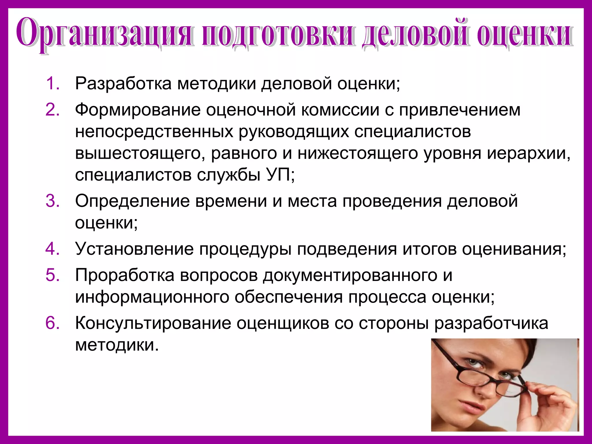 1. Разработка методики деловой оценки;
2. Формирование оценочной комиссии с привлечением
непосредственных руководящих специалистов
вышестоящего, равного и нижестоящего уровня иерархии,
специалистов службы УП;
3. Определение времени и места проведения деловой
оценки;
4. Установление процедуры подведения итогов оценивания;
5. Проработка вопросов документированного и
информационного обеспечения процесса оценки;
6. Консультирование оценщиков со стороны разработчика
методики.