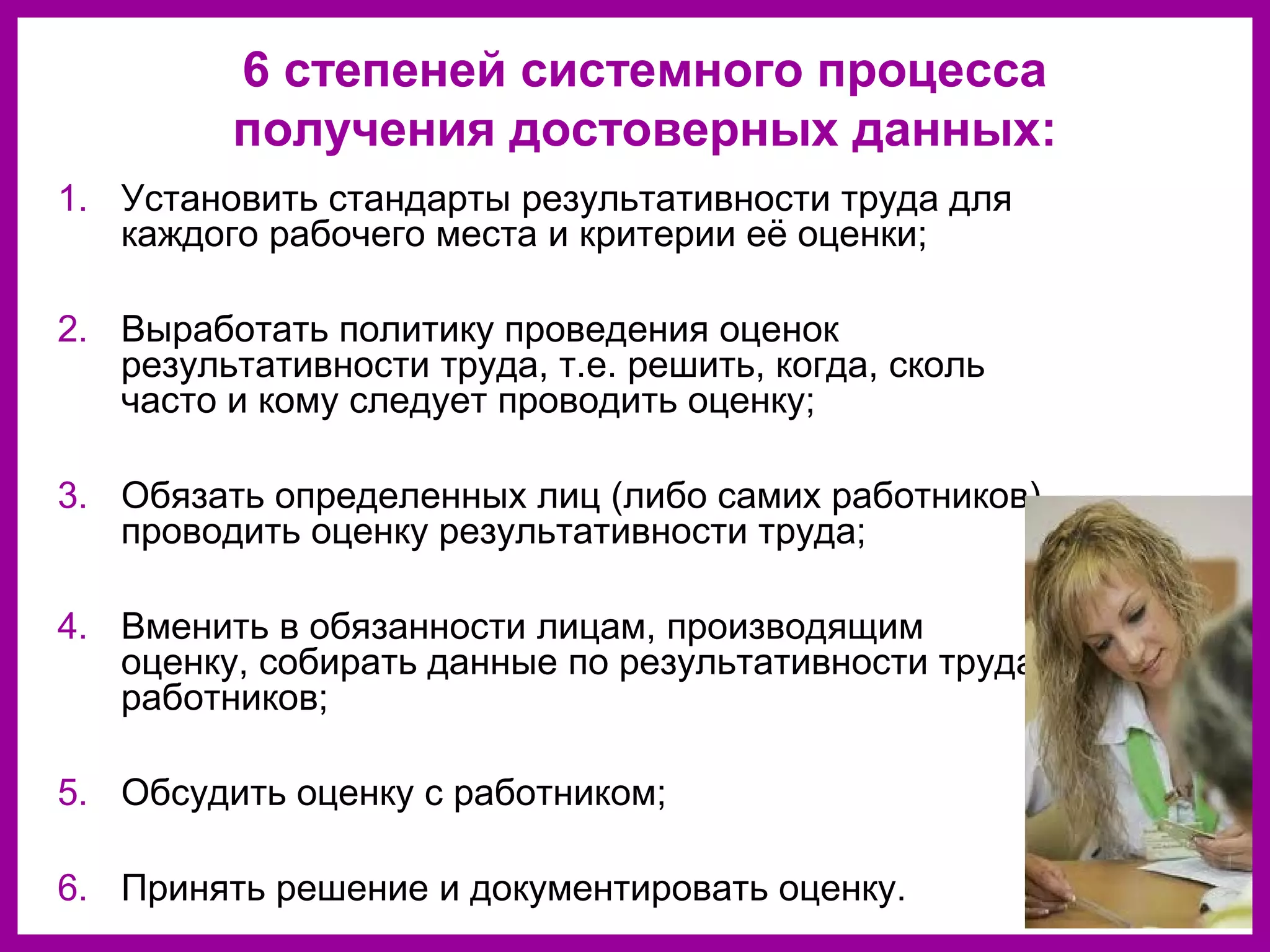 6 степеней системного процесса
получения достоверных данных:
1. Установить стандарты результативности труда для
каждого рабочего места и критерии её оценки;
2. Выработать политику проведения оценок
результативности труда, т.е. решить, когда, сколь
часто и кому следует проводить оценку;
3. Обязать определенных лиц (либо самих работников)
проводить оценку результативности труда;
4. Вменить в обязанности лицам, производящим
оценку, собирать данные по результативности труда
работников;
5. Обсудить оценку с работником;
6. Принять решение и документировать оценку.