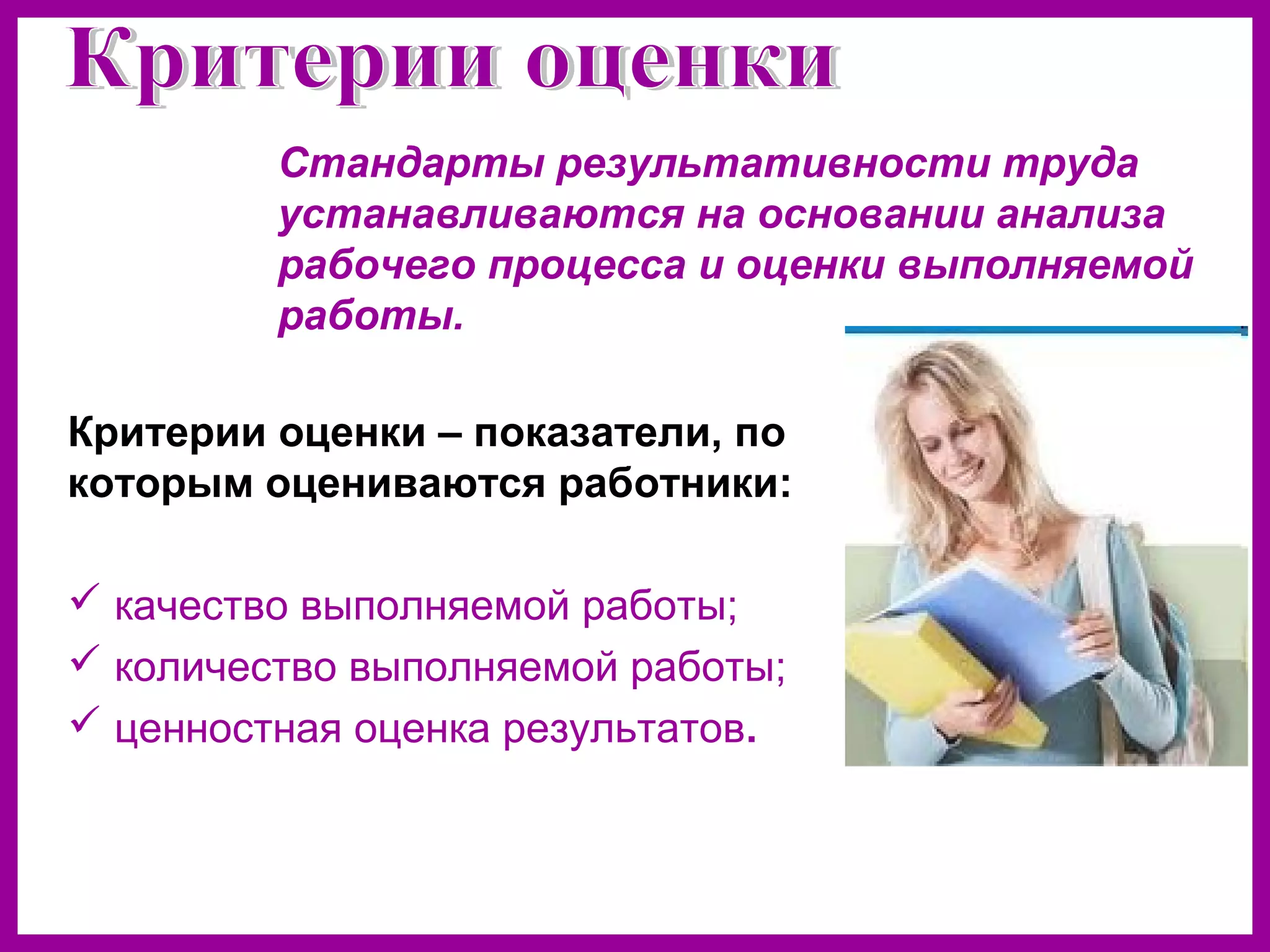 Стандарты результативности труда
устанавливаются на основании анализа
рабочего процесса и оценки выполняемой
работы.
Критерии оценки – показатели, по
которым оцениваются работники:
качество выполняемой работы;
количество выполняемой работы;
ценностная оценка результатов.