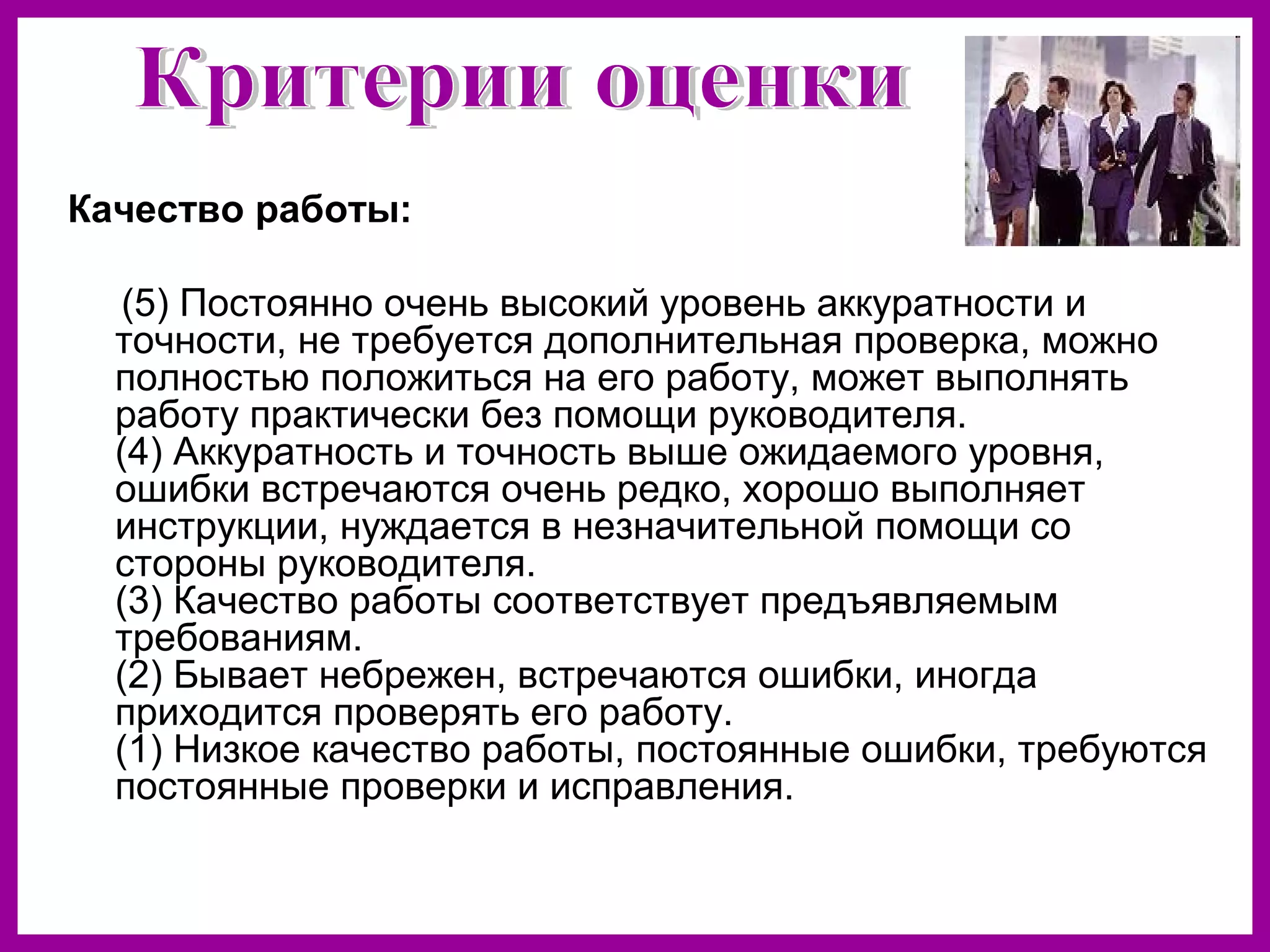 Качество работы:
(5) Постоянно очень высокий уровень аккуратности и
точности, не требуется дополнительная проверка, можно
полностью положиться на его работу, может выполнять
работу практически без помощи руководителя.
(4) Аккуратность и точность выше ожидаемого уровня,
ошибки встречаются очень редко, хорошо выполняет
инструкции, нуждается в незначительной помощи со
стороны руководителя.
(3) Качество работы соответствует предъявляемым
требованиям.
(2) Бывает небрежен, встречаются ошибки, иногда
приходится проверять его работу.
(1) Низкое качество работы, постоянные ошибки, требуются
постоянные проверки и исправления.