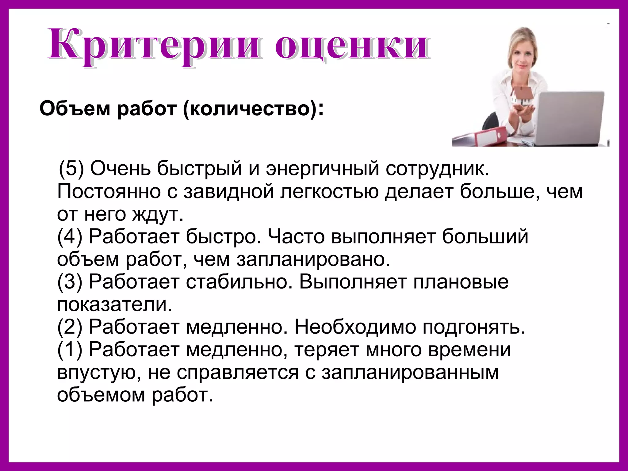 Объем работ (количество):
(5) Очень быстрый и энергичный сотрудник.
Постоянно с завидной легкостью делает больше, чем
от него ждут.
(4) Работает быстро. Часто выполняет больший
объем работ, чем запланировано.
(3) Работает стабильно. Выполняет плановые
показатели.
(2) Работает медленно. Необходимо подгонять.
(1) Работает медленно, теряет много времени
впустую, не справляется с запланированным
объемом работ.