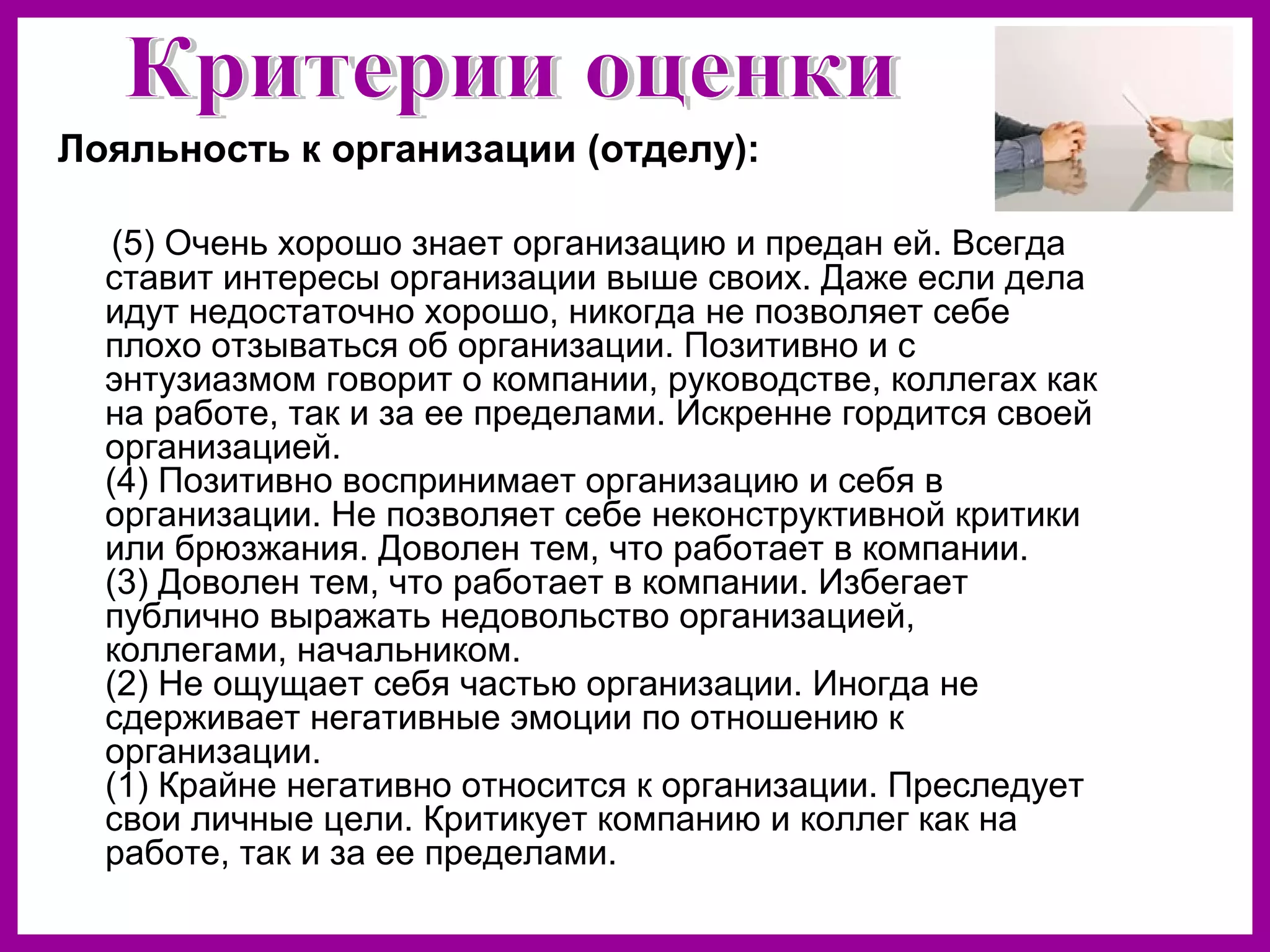 Лояльность к организации (отделу):
(5) Очень хорошо знает организацию и предан ей. Всегда
ставит интересы организации выше своих. Даже если дела
идут недостаточно хорошо, никогда не позволяет себе
плохо отзываться об организации. Позитивно и с
энтузиазмом говорит о компании, руководстве, коллегах как
на работе, так и за ее пределами. Искренне гордится своей
организацией.
(4) Позитивно воспринимает организацию и себя в
организации. Не позволяет себе неконструктивной критики
или брюзжания. Доволен тем, что работает в компании.
(3) Доволен тем, что работает в компании. Избегает
публично выражать недовольство организацией,
коллегами, начальником.
(2) Не ощущает себя частью организации. Иногда не
сдерживает негативные эмоции по отношению к
организации.
(1) Крайне негативно относится к организации. Преследует
свои личные цели. Критикует компанию и коллег как на
работе, так и за ее пределами.