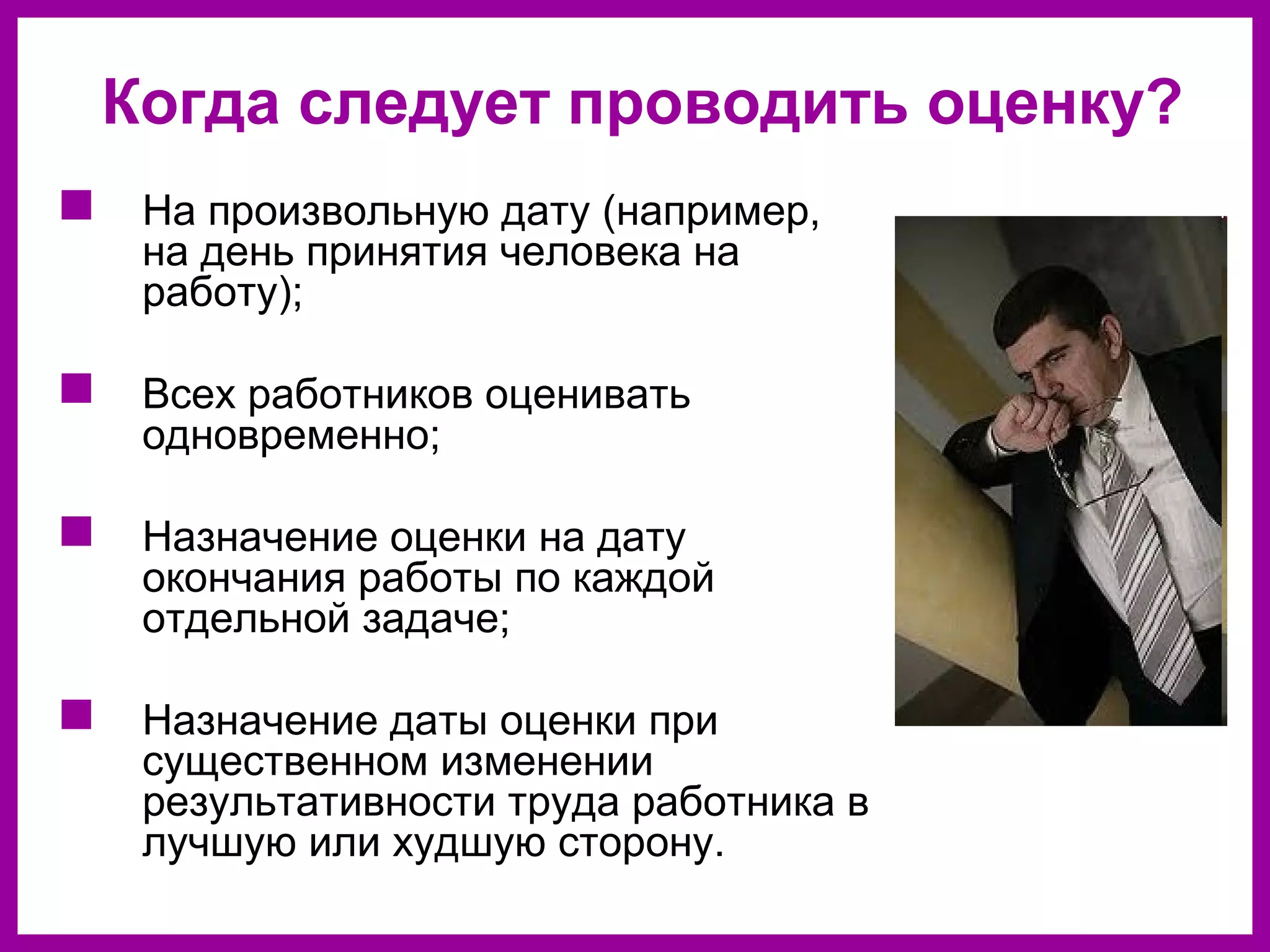 Когда следует проводить оценку?
На произвольную дату (например,
на день принятия человека на
работу);
Всех работников оценивать
одновременно;
Назначение оценки на дату
окончания работы по каждой
отдельной задаче;
Назначение даты оценки при
существенном изменении
результативности труда работника в
лучшую или худшую сторону.