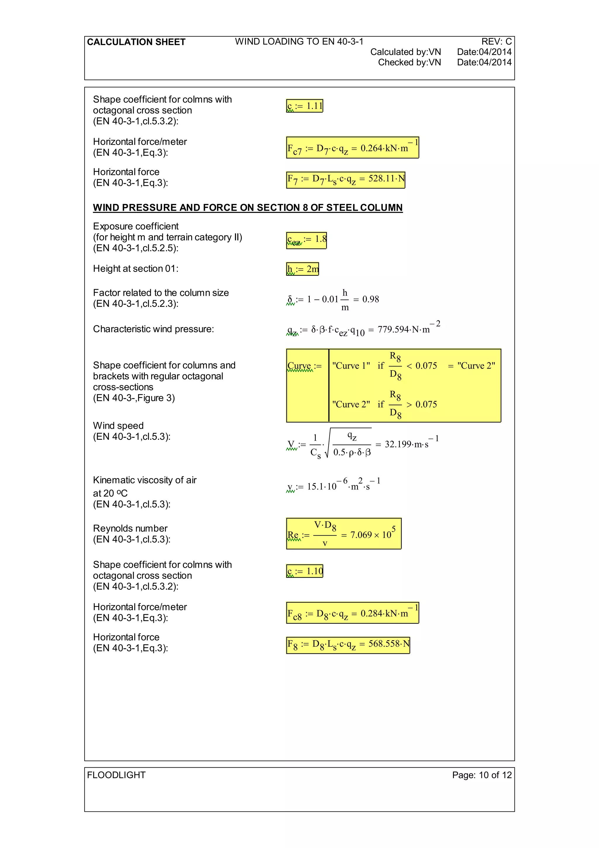CALCULATION SHEET WIND LOADING TO EN 40-3-1 REV: C
Calculated by:VN Date:04/2014
Checked by:VN Date:04/2014
Shape coefficient for colmns with
octagonal cross section
(EN 40-3-1,cl.5.3.2):
c 1.11:=
Horizontal force/meter
(EN 40-3-1,Eq.3): Fc7 D7 c qz 0.264 kN m
1-
=:=
Horizontal force
(EN 40-3-1,Eq.3): F7 D7 Ls c qz 528.11 N=:=
WIND PRESSURE AND FORCE ON SECTION 8 OF STEEL COLUMN
Exposure coefficient
(for height m and terrain category II)
(EN 40-3-1,cl.5.2.5):
cez 1.8:=
Height at section 01: h 2m:=
Factor related to the column size
(EN 40-3-1,cl.5.2.3): 1 0.01
h
m
- 0.98=:=
Characteristic wind pressure: qz  f cez q10 779.594 N m
2-
=:=
Shape coefficient for columns and
brackets with regular octagonal
cross-sections
(EN 40-3-,Figure 3)
Curve "Curve 1"
R8
D8
0.075<if
"Curve 2"
R8
D8
0.075>if
"Curve 2"=:=
Wind speed
(EN 40-3-1,cl.5.3):
V
1
Cs
qz
0.5  
 32.199 m s
1-
=:=
Kinematic viscosity of air
at 20 oC
(EN 40-3-1,cl.5.3):
v 15.1 10
6-
 m
2
 s
1-
:=
Reynolds number
(EN 40-3-1,cl.5.3): Re
V D8
v
7.069 10
5
=:=
Shape coefficient for colmns with
octagonal cross section
(EN 40-3-1,cl.5.3.2):
c 1.10:=
Horizontal force/meter
(EN 40-3-1,Eq.3): Fc8 D8 c qz 0.284 kN m
1-
=:=
Horizontal force
(EN 40-3-1,Eq.3): F8 D8 Ls c qz 568.558 N=:=
FLOODLIGHT Page: 10 of 12
 
