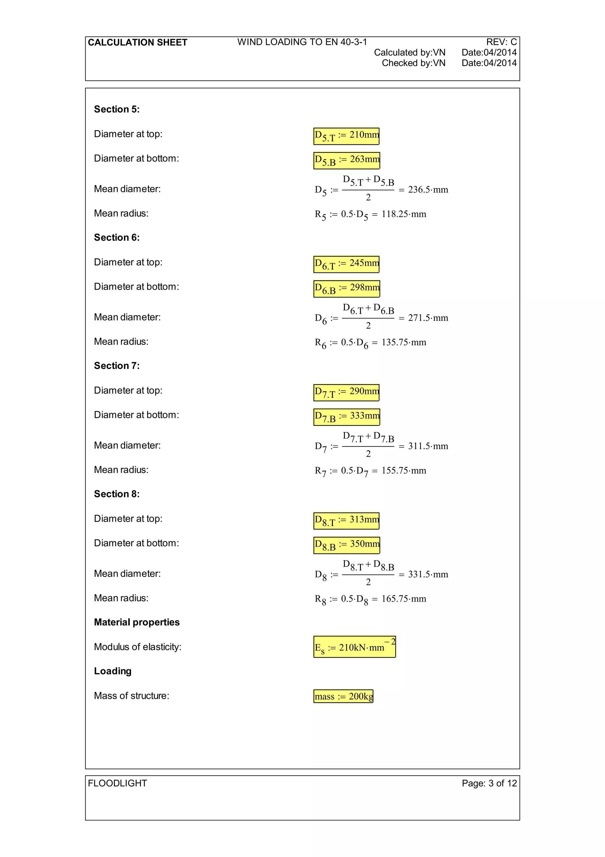 CALCULATION SHEET WIND LOADING TO EN 40-3-1 REV: C
Calculated by:VN Date:04/2014
Checked by:VN Date:04/2014
Section 5:
Diameter at top: D5.T 210mm:=
Diameter at bottom: D5.B 263mm:=
Mean diameter: D5
D5.T D5.B+
2
236.5 mm=:=
Mean radius: R5 0.5 D5 118.25 mm=:=
Section 6:
Diameter at top: D6.T 245mm:=
Diameter at bottom: D6.B 298mm:=
Mean diameter: D6
D6.T D6.B+
2
271.5 mm=:=
Mean radius: R6 0.5 D6 135.75 mm=:=
Section 7:
Diameter at top: D7.T 290mm:=
Diameter at bottom: D7.B 333mm:=
Mean diameter: D7
D7.T D7.B+
2
311.5 mm=:=
Mean radius: R7 0.5 D7 155.75 mm=:=
Section 8:
Diameter at top: D8.T 313mm:=
Diameter at bottom: D8.B 350mm:=
Mean diameter: D8
D8.T D8.B+
2
331.5 mm=:=
Mean radius: R8 0.5 D8 165.75 mm=:=
Material properties
Modulus of elasticity: Es 210kN mm
2-
:=
Loading
Mass of structure: mass 200kg:=
FLOODLIGHT Page: 3 of 12
 