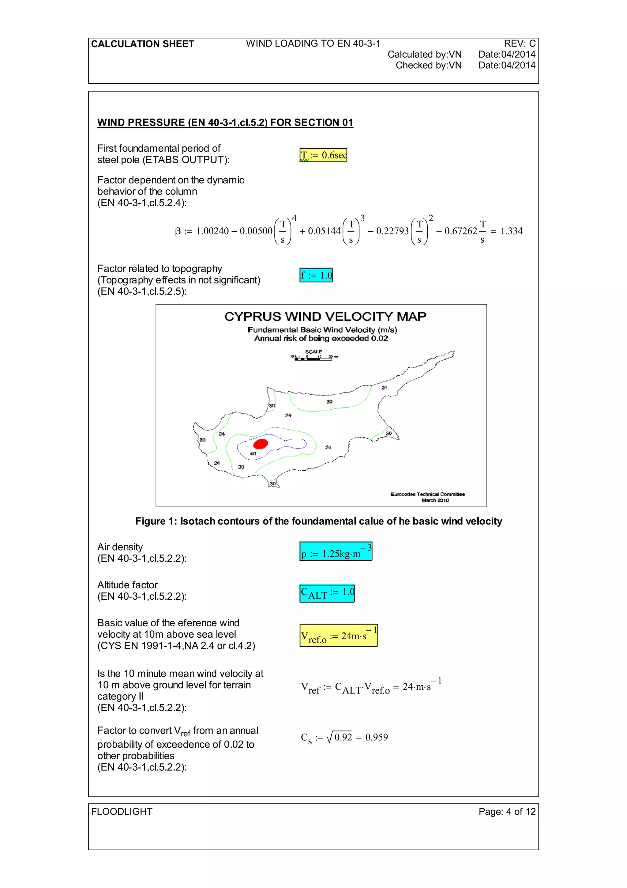 CALCULATION SHEET WIND LOADING TO EN 40-3-1 REV: C
Calculated by:VN Date:04/2014
Checked by:VN Date:04/2014
WIND PRESSURE (EN 40-3-1,cl.5.2) FOR SECTION 01
First foundamental period of
steel pole (ETABS OUTPUT): T 0.6sec:=
Factor dependent on the dynamic
behavior of the column
(EN 40-3-1,cl.5.2.4):
1.00240 0.00500
T
s






4
- 0.05144
T
s






3
+ 0.22793
T
s






2
- 0.67262
T
s
+ 1.334=:=
Factor related to topography
(Topography effects in not significant)
(EN 40-3-1,cl.5.2.5):
f 1.0:=
Figure 1: Isotach contours of the foundamental calue of he basic wind velocity
Air density
(EN 40-3-1,cl.5.2.2): 1.25kg m
3-
:=
Altitude factor
(EN 40-3-1,cl.5.2.2): CALT 1.0:=
Basic value of the eference wind
velocity at 10m above sea level
(CYS EN 1991-1-4,NA 2.4 or cl.4.2)
Vref.o 24m s
1-
:=
Is the 10 minute mean wind velocity at
10 m above ground level for terrain
category II
(EN 40-3-1,cl.5.2.2):
Vref CALT Vref.o 24 m s
1-
=:=
Factor to convert Vref from an annual
probability of exceedence of 0.02 to
other probabilities
(EN 40-3-1,cl.5.2.2):
Cs 0.92 0.959=:=
FLOODLIGHT Page: 4 of 12
 