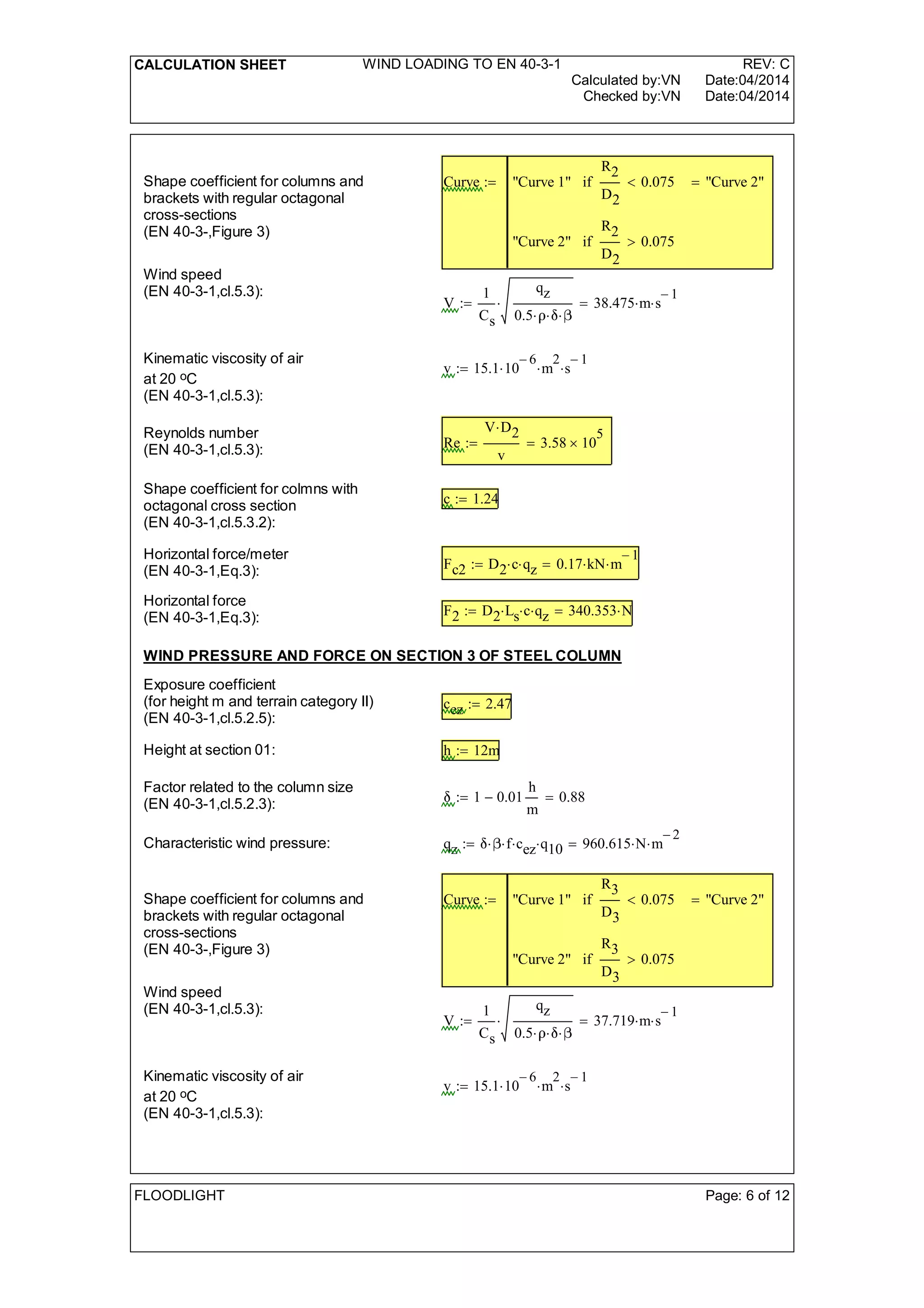 CALCULATION SHEET WIND LOADING TO EN 40-3-1 REV: C
Calculated by:VN Date:04/2014
Checked by:VN Date:04/2014
Shape coefficient for columns and
brackets with regular octagonal
cross-sections
(EN 40-3-,Figure 3)
Curve "Curve 1"
R2
D2
0.075<if
"Curve 2"
R2
D2
0.075>if
"Curve 2"=:=
Wind speed
(EN 40-3-1,cl.5.3):
V
1
Cs
qz
0.5  
 38.475 m s
1-
=:=
Kinematic viscosity of air
at 20 oC
(EN 40-3-1,cl.5.3):
v 15.1 10
6-
 m
2
 s
1-
:=
Reynolds number
(EN 40-3-1,cl.5.3): Re
V D2
v
3.58 10
5
=:=
Shape coefficient for colmns with
octagonal cross section
(EN 40-3-1,cl.5.3.2):
c 1.24:=
Horizontal force/meter
(EN 40-3-1,Eq.3): Fc2 D2 c qz 0.17 kN m
1-
=:=
Horizontal force
(EN 40-3-1,Eq.3): F2 D2 Ls c qz 340.353 N=:=
WIND PRESSURE AND FORCE ON SECTION 3 OF STEEL COLUMN
Exposure coefficient
(for height m and terrain category II)
(EN 40-3-1,cl.5.2.5):
cez 2.47:=
Height at section 01: h 12m:=
Factor related to the column size
(EN 40-3-1,cl.5.2.3): 1 0.01
h
m
- 0.88=:=
Characteristic wind pressure: qz  f cez q10 960.615 N m
2-
=:=
Shape coefficient for columns and
brackets with regular octagonal
cross-sections
(EN 40-3-,Figure 3)
Curve "Curve 1"
R3
D3
0.075<if
"Curve 2"
R3
D3
0.075>if
"Curve 2"=:=
Wind speed
(EN 40-3-1,cl.5.3):
V
1
Cs
qz
0.5  
 37.719 m s
1-
=:=
Kinematic viscosity of air
at 20 oC
(EN 40-3-1,cl.5.3):
v 15.1 10
6-
 m
2
 s
1-
:=
FLOODLIGHT Page: 6 of 12
 