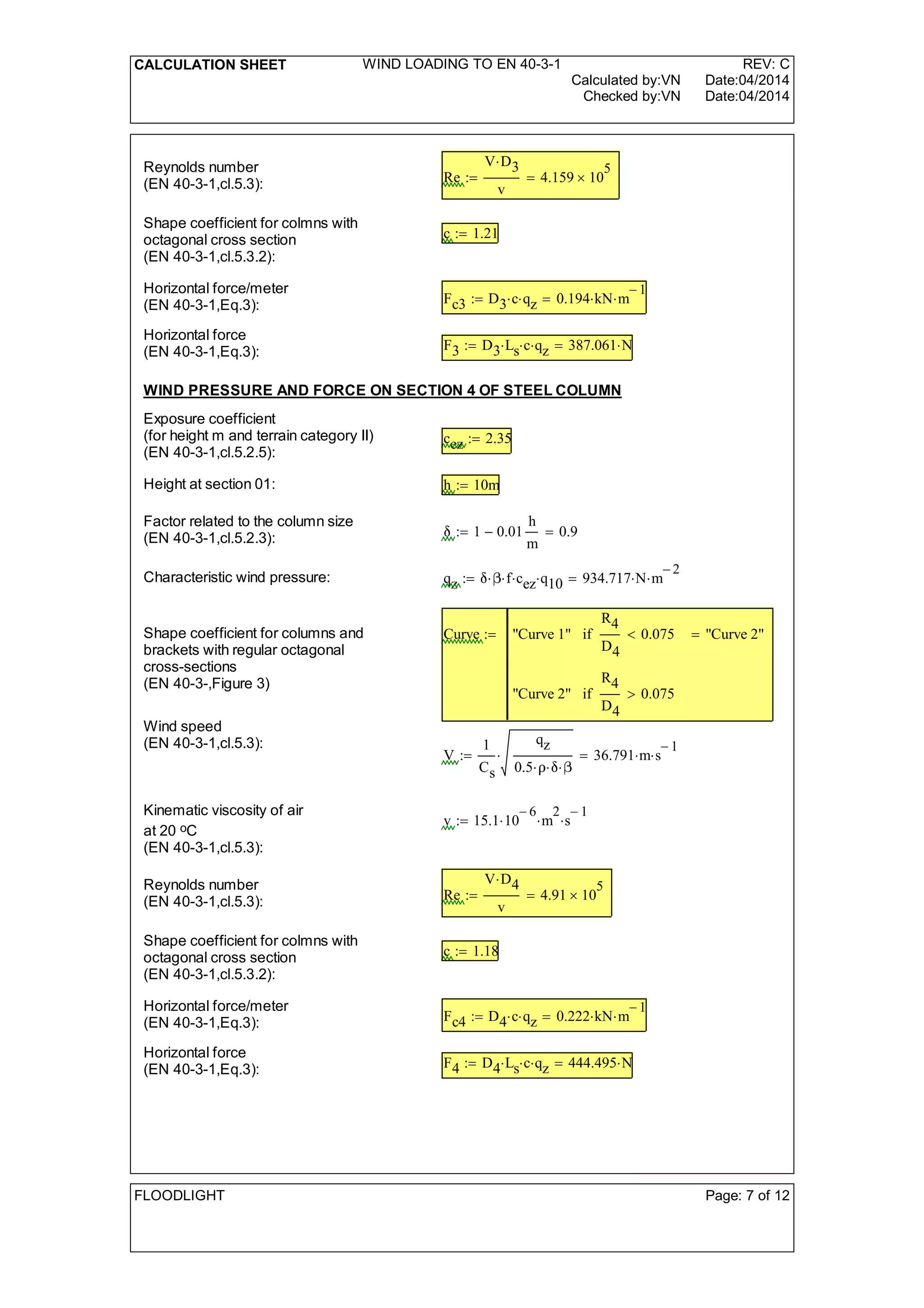 CALCULATION SHEET WIND LOADING TO EN 40-3-1 REV: C
Calculated by:VN Date:04/2014
Checked by:VN Date:04/2014
Reynolds number
(EN 40-3-1,cl.5.3): Re
V D3
v
4.159 10
5
=:=
Shape coefficient for colmns with
octagonal cross section
(EN 40-3-1,cl.5.3.2):
c 1.21:=
Horizontal force/meter
(EN 40-3-1,Eq.3): Fc3 D3 c qz 0.194 kN m
1-
=:=
Horizontal force
(EN 40-3-1,Eq.3): F3 D3 Ls c qz 387.061 N=:=
WIND PRESSURE AND FORCE ON SECTION 4 OF STEEL COLUMN
Exposure coefficient
(for height m and terrain category II)
(EN 40-3-1,cl.5.2.5):
cez 2.35:=
Height at section 01: h 10m:=
Factor related to the column size
(EN 40-3-1,cl.5.2.3): 1 0.01
h
m
- 0.9=:=
Characteristic wind pressure: qz  f cez q10 934.717 N m
2-
=:=
Shape coefficient for columns and
brackets with regular octagonal
cross-sections
(EN 40-3-,Figure 3)
Curve "Curve 1"
R4
D4
0.075<if
"Curve 2"
R4
D4
0.075>if
"Curve 2"=:=
Wind speed
(EN 40-3-1,cl.5.3):
V
1
Cs
qz
0.5  
 36.791 m s
1-
=:=
Kinematic viscosity of air
at 20 oC
(EN 40-3-1,cl.5.3):
v 15.1 10
6-
 m
2
 s
1-
:=
Reynolds number
(EN 40-3-1,cl.5.3): Re
V D4
v
4.91 10
5
=:=
Shape coefficient for colmns with
octagonal cross section
(EN 40-3-1,cl.5.3.2):
c 1.18:=
Horizontal force/meter
(EN 40-3-1,Eq.3): Fc4 D4 c qz 0.222 kN m
1-
=:=
Horizontal force
(EN 40-3-1,Eq.3): F4 D4 Ls c qz 444.495 N=:=
FLOODLIGHT Page: 7 of 12
 