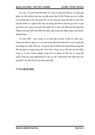 BÁO CÁO THỰC TẬP TỐT NGHIỆP GVDH: VÕ ĐỖ THẮNG
Lúc này, với quyết tâm khôi phục lại công ty cũng như tiếp tục sứ mạng góp
phần vào tiến trình tin học hóa của đất nước.Ông Võ Đỗ Thắng mua lại cổ phần
của hai nhà đầu tư lên làm giám đốc và xây dựng lại trung tâm.Đây là một bước
chuyển mình có ý nghĩa chiến lược của trung tâm.Mở ra một làn gió mới và một
giai đoạn mới, cùng với quyết tâm mạnh mẽ và một tinh thần thép đã giúp ông
Thắng vượt qua nhiều khó khăn ban đầu, giúp trung tâm đứng vững trong thời kì
khủng hoảng.
Từ năm 2009 – nay: Cùng với sự lãnh đạo tài tình và đầu óc chiến lược.
Trung tâm đào tạo quản trị và an ninh mạng dần được phục hồi và trở lại quỹ đạo
hoạt động của mình. Đến nay, Trung tâm đã trở thành một trong những trung tâm
đào tạo quản trị mạng hàng đầu Việt Nam. Cùng với sự liên kết của rất nhiều
công ty, tổ chức doanh nghiệp, trung tâm trở thành nơi đào tạo và cung cấp
nguồn nhân lực công nghệ thông tin cho xã hội. Từng bước thực hiện mục tiêu
góp phần vào tiến trình tin học hóa nước nhà.
1.3 Cơ cấu tổ chức.
HOÀNG ĐÌNH THÀNH TRANG 5
 