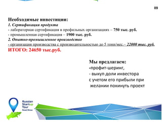 09
Необходимые инвестиции:
1. Сертификация продукта
- лабораторная сертификация в профильных организациях – 750 тыс. руб.
- промышленная сертификация – 1900 тыс. руб.
2. Опытно-промышленное производство
- организация производства с производительностью до 5 тонн/мес.– 22000 тыс. руб.
ИТОГО: 24650 тыс.руб.
Мы предлагаем:
-профит-шеринг,
- выкуп доли инвестора
с учетом его прибыли при
желании покинуть проект
 