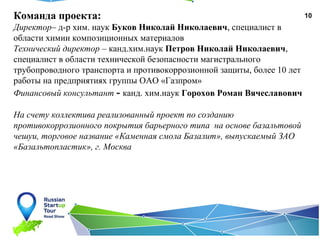 10Команда проекта:
Директор– д-р хим. наук Буков Николай Николаевич, специалист в
области химии композиционных материалов
Технический директор – канд.хим.наук Петров Николай Николаевич,
специалист в области технической безопасности магистрального
трубопроводного транспорта и противокоррозионной защиты, более 10 лет
работы на предприятиях группы ОАО «Газпром»
Финансовый консультант - канд. хим.наук Горохов Роман Вячеславович
На счету коллектива реализованный проект по созданию
противокоррозионного покрытия барьерного типа на основе базальтовой
чешуи, торговое название «Каменная смола Базалит», выпускаемый ЗАО
«Базальтопластик», г. Москва
 