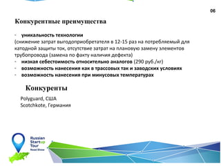 06
Конкурентные преимущества
- уникальность технологии
(снижение затрат выгодоприобретателя в 12-15 раз на потребляемый для
катодной защиты ток, отсутствие затрат на плановую замену элементов
трубопровода (замена по факту наличия дефекта)
- низкая себестоимость относительно аналогов (290 руб./кг)
- возможность нанесения как в трассовых так и заводских условиях
- возможность нанесения при минусовых температурах
Конкуренты
Polyguard, CША
Scotchkote, Германия
 