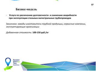 07
Бизнес-модель
- Услуга по увеличению долговечности и снижению аварийности
при эксплуатации стальных магистральных трубопроводов
Заказчики: заводы-изготовители трубной продукции, сервисные компании,
эксплуатирующие организации
Добавочная стоимость: 100-150 руб./кг
 