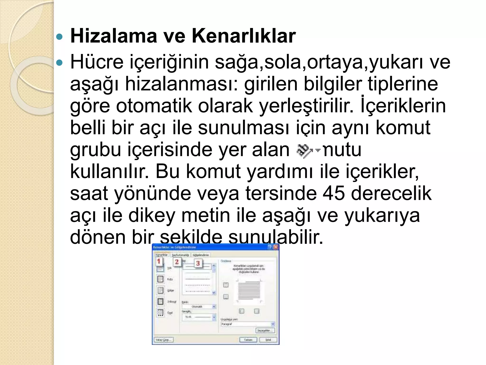  Hizalama ve Kenarlıklar
 Hücre içeriğinin sağa,sola,ortaya,yukarı ve
aşağı hizalanması: girilen bilgiler tiplerine
göre otomatik olarak yerleştirilir. İçeriklerin
belli bir açı ile sunulması için aynı komut
grubu içerisinde yer alan komutu
kullanılır. Bu komut yardımı ile içerikler,
saat yönünde veya tersinde 45 derecelik
açı ile dikey metin ile aşağı ve yukarıya
dönen bir şekilde sunulabilir.
 
