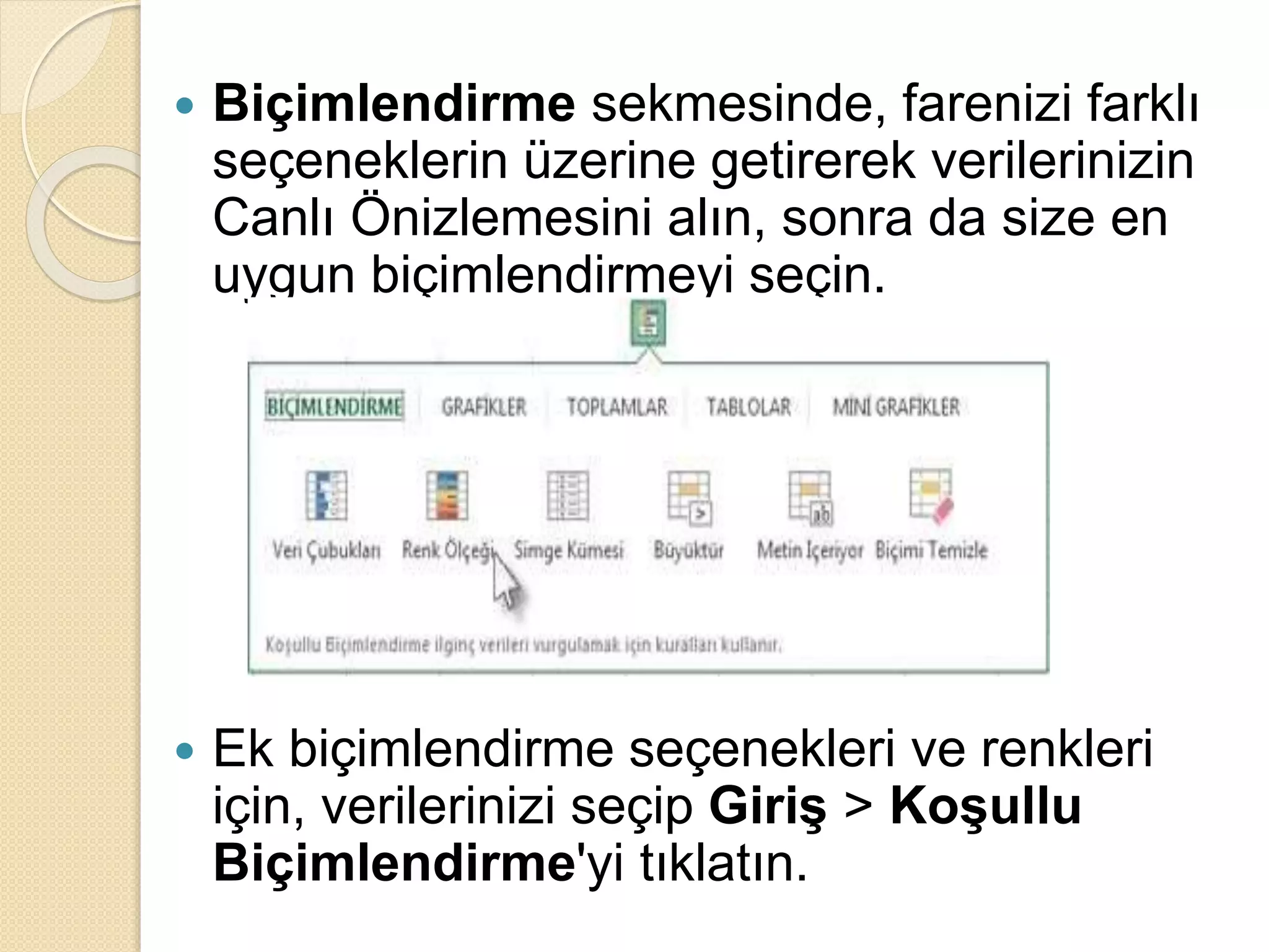  Biçimlendirme sekmesinde, farenizi farklı
seçeneklerin üzerine getirerek verilerinizin
Canlı Önizlemesini alın, sonra da size en
uygun biçimlendirmeyi seçin.
 Ek biçimlendirme seçenekleri ve renkleri
için, verilerinizi seçip Giriş > Koşullu
Biçimlendirme'yi tıklatın.
 