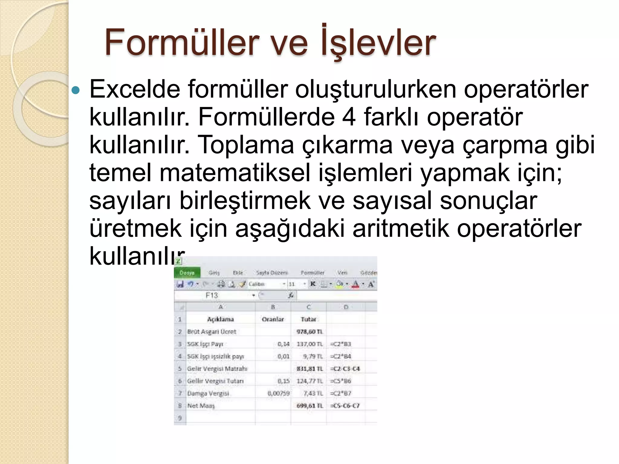 Formüller ve İşlevler
 Excelde formüller oluşturulurken operatörler
kullanılır. Formüllerde 4 farklı operatör
kullanılır. Toplama çıkarma veya çarpma gibi
temel matematiksel işlemleri yapmak için;
sayıları birleştirmek ve sayısal sonuçlar
üretmek için aşağıdaki aritmetik operatörler
kullanılır.
 