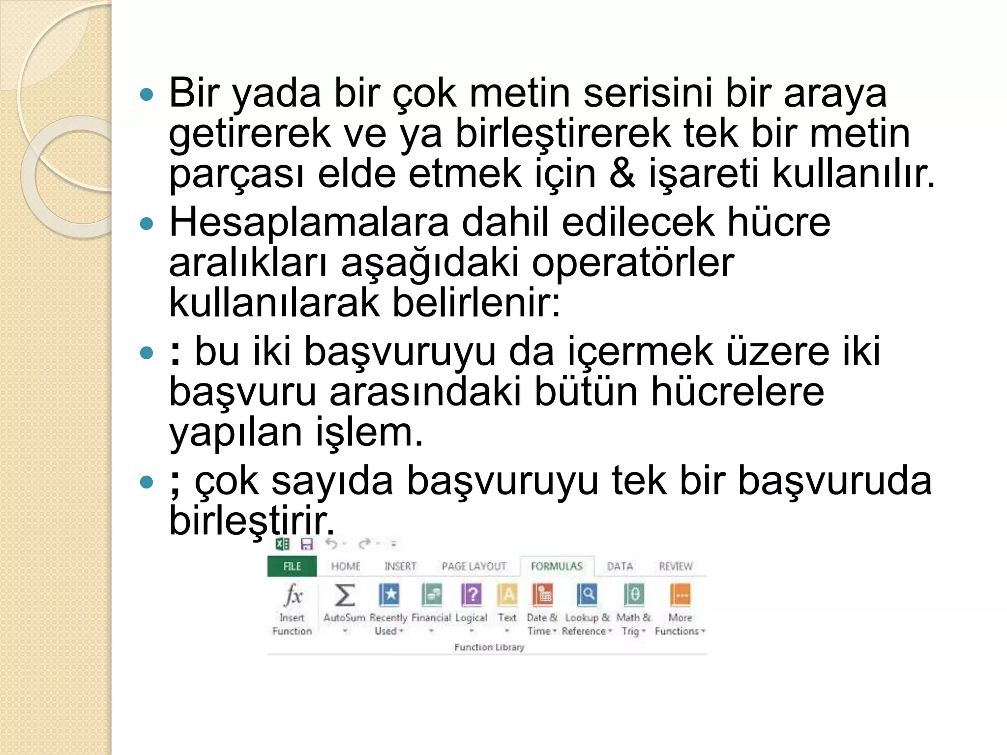  Bir yada bir çok metin serisini bir araya
getirerek ve ya birleştirerek tek bir metin
parçası elde etmek için & işareti kullanılır.
 Hesaplamalara dahil edilecek hücre
aralıkları aşağıdaki operatörler
kullanılarak belirlenir:
 : bu iki başvuruyu da içermek üzere iki
başvuru arasındaki bütün hücrelere
yapılan işlem.
 ; çok sayıda başvuruyu tek bir başvuruda
birleştirir.
 