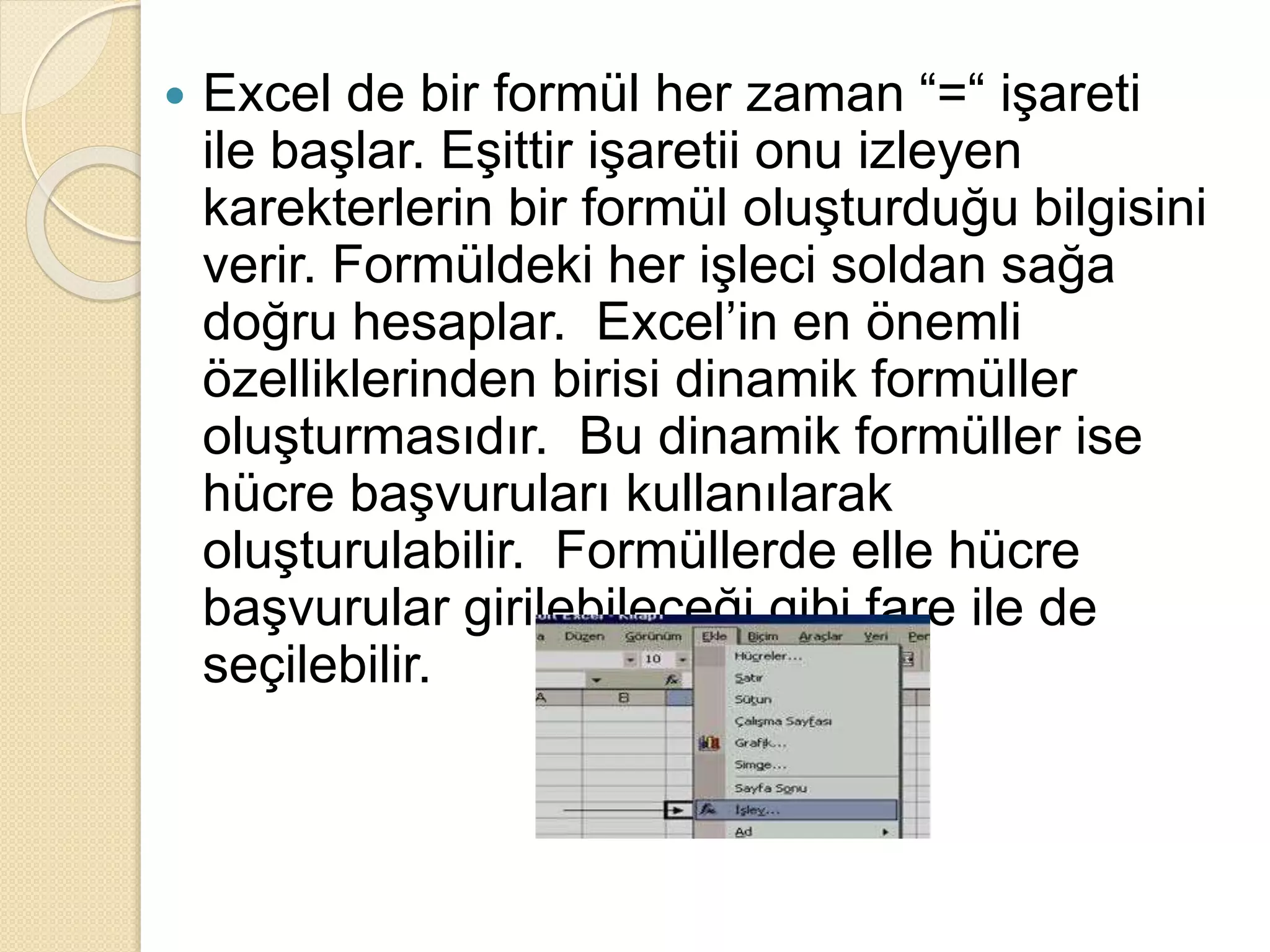  Excel de bir formül her zaman “=“ işareti
ile başlar. Eşittir işaretii onu izleyen
karekterlerin bir formül oluşturduğu bilgisini
verir. Formüldeki her işleci soldan sağa
doğru hesaplar. Excel’in en önemli
özelliklerinden birisi dinamik formüller
oluşturmasıdır. Bu dinamik formüller ise
hücre başvuruları kullanılarak
oluşturulabilir. Formüllerde elle hücre
başvurular girilebileceği gibi fare ile de
seçilebilir.
 