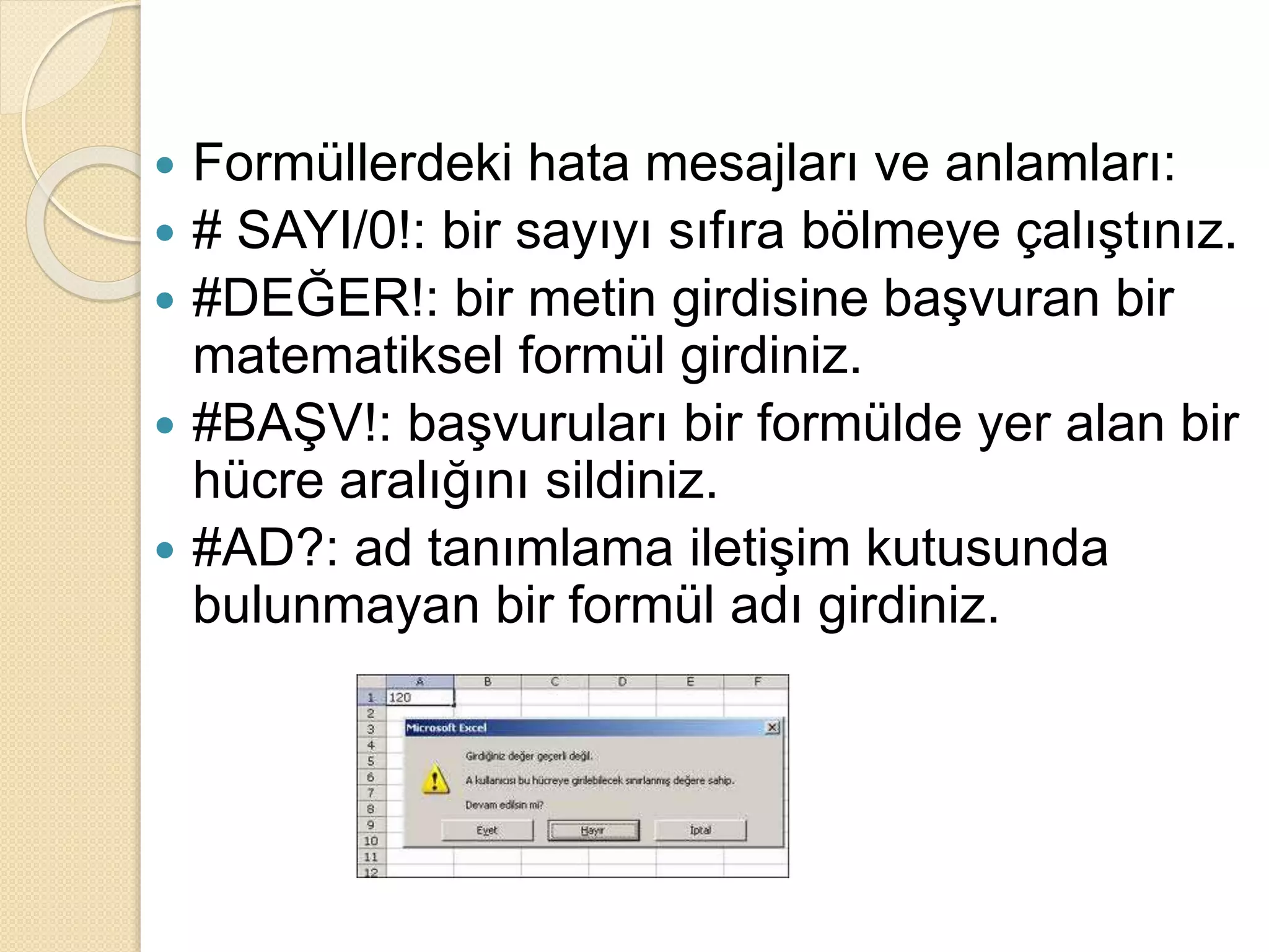  Formüllerdeki hata mesajları ve anlamları:
 # SAYI/0!: bir sayıyı sıfıra bölmeye çalıştınız.
 #DEĞER!: bir metin girdisine başvuran bir
matematiksel formül girdiniz.
 #BAŞV!: başvuruları bir formülde yer alan bir
hücre aralığını sildiniz.
 #AD?: ad tanımlama iletişim kutusunda
bulunmayan bir formül adı girdiniz.
 