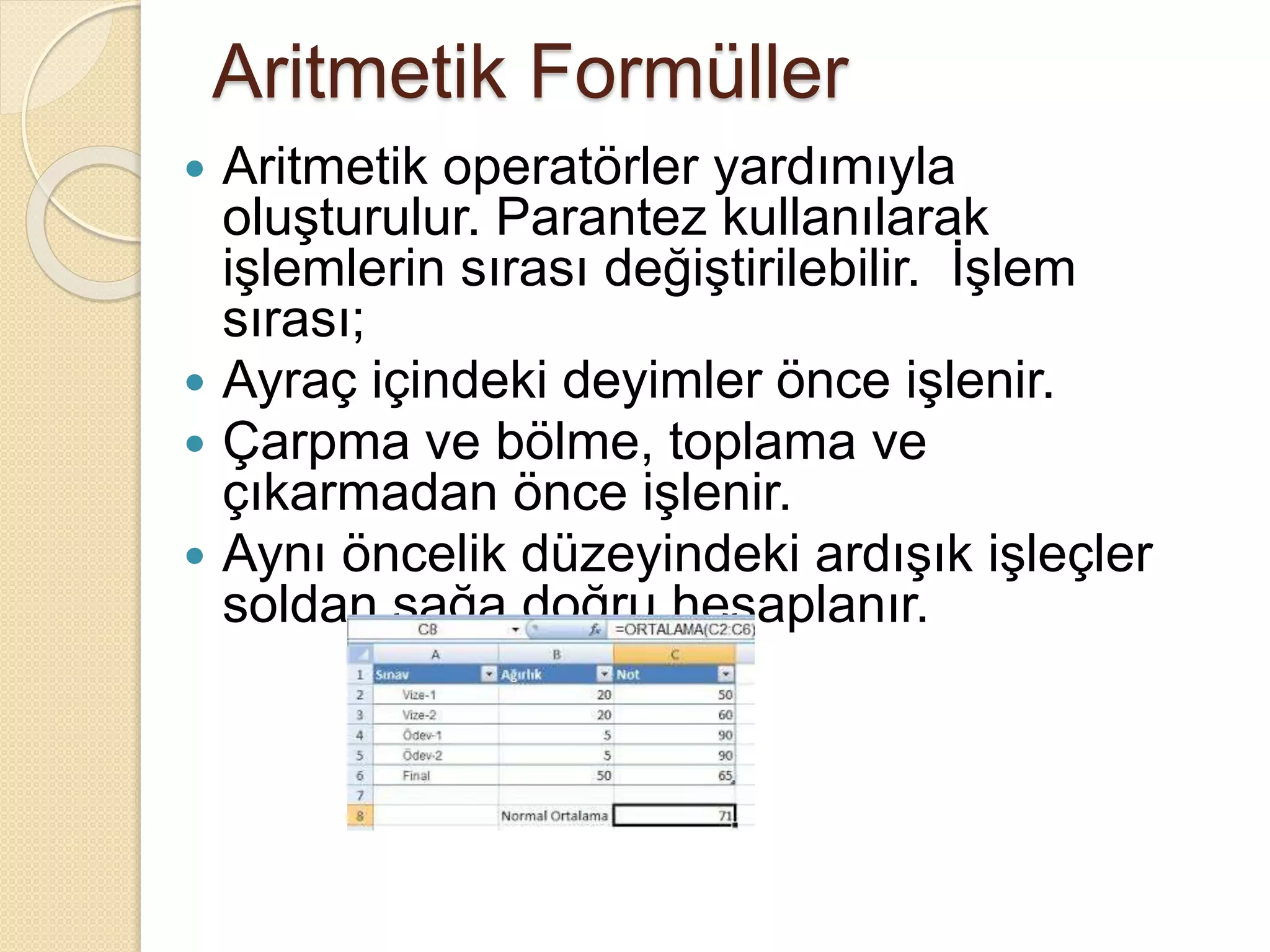 Aritmetik Formüller
 Aritmetik operatörler yardımıyla
oluşturulur. Parantez kullanılarak
işlemlerin sırası değiştirilebilir. İşlem
sırası;
 Ayraç içindeki deyimler önce işlenir.
 Çarpma ve bölme, toplama ve
çıkarmadan önce işlenir.
 Aynı öncelik düzeyindeki ardışık işleçler
soldan sağa doğru hesaplanır.
 