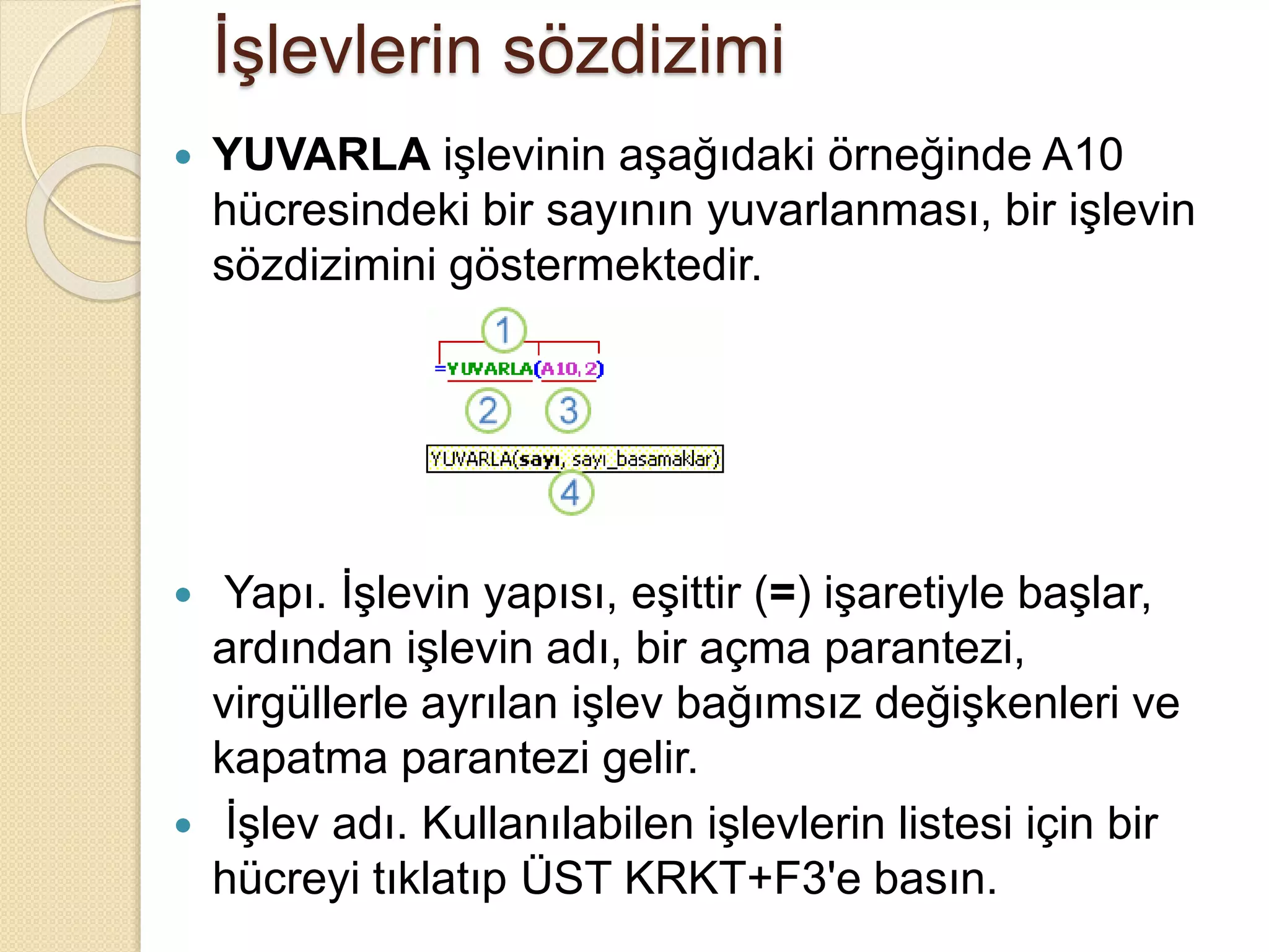 İşlevlerin sözdizimi
 YUVARLA işlevinin aşağıdaki örneğinde A10
hücresindeki bir sayının yuvarlanması, bir işlevin
sözdizimini göstermektedir.
 Yapı. İşlevin yapısı, eşittir (=) işaretiyle başlar,
ardından işlevin adı, bir açma parantezi,
virgüllerle ayrılan işlev bağımsız değişkenleri ve
kapatma parantezi gelir.
 İşlev adı. Kullanılabilen işlevlerin listesi için bir
hücreyi tıklatıp ÜST KRKT+F3'e basın.
 