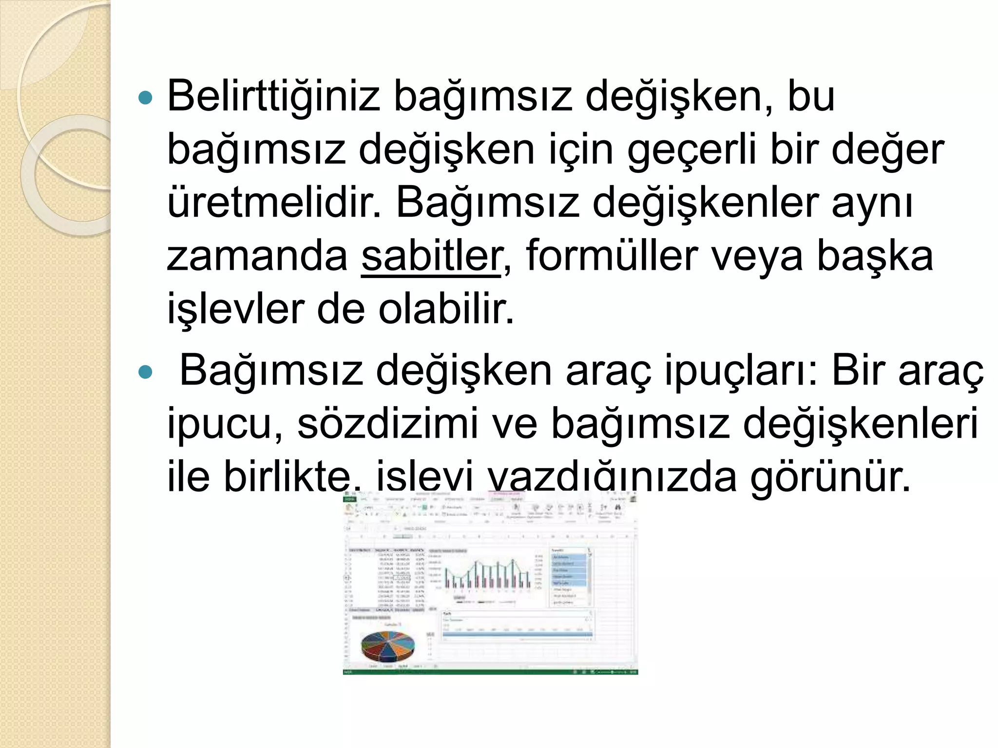  Belirttiğiniz bağımsız değişken, bu
bağımsız değişken için geçerli bir değer
üretmelidir. Bağımsız değişkenler aynı
zamanda sabitler, formüller veya başka
işlevler de olabilir.
 Bağımsız değişken araç ipuçları: Bir araç
ipucu, sözdizimi ve bağımsız değişkenleri
ile birlikte, işlevi yazdığınızda görünür.
 