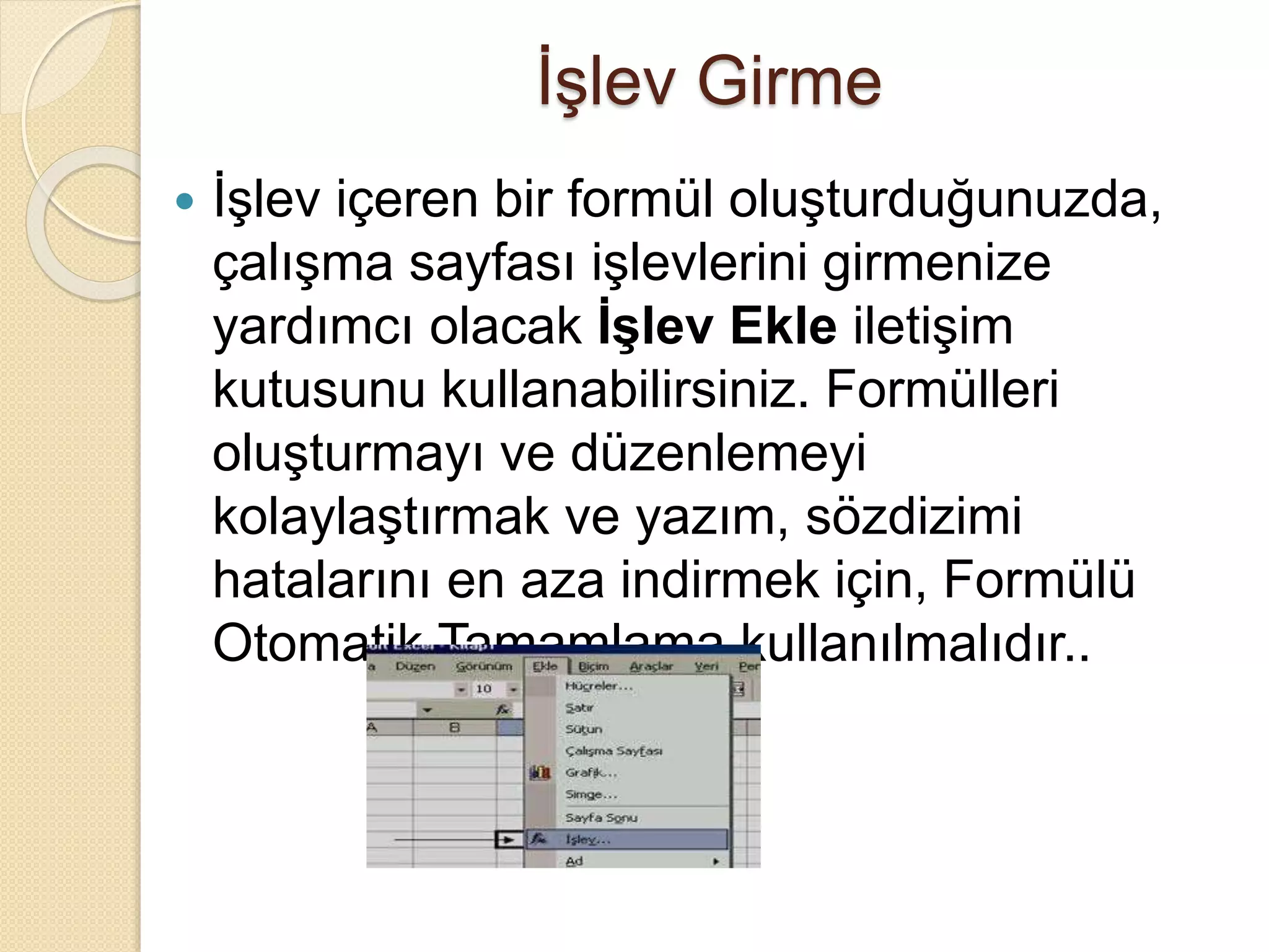 İşlev Girme
 İşlev içeren bir formül oluşturduğunuzda,
çalışma sayfası işlevlerini girmenize
yardımcı olacak İşlev Ekle iletişim
kutusunu kullanabilirsiniz. Formülleri
oluşturmayı ve düzenlemeyi
kolaylaştırmak ve yazım, sözdizimi
hatalarını en aza indirmek için, Formülü
Otomatik Tamamlama kullanılmalıdır..
 