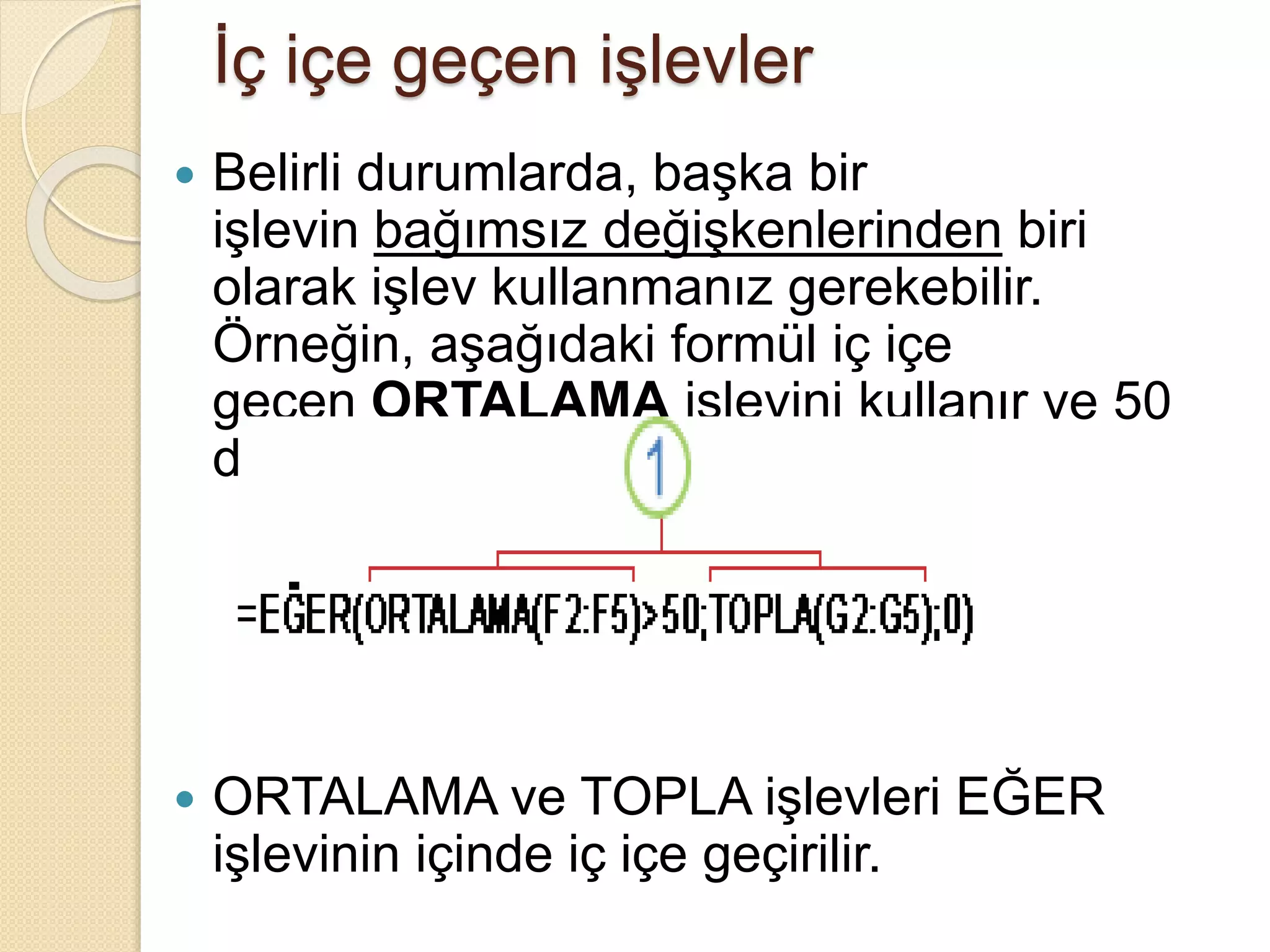 İç içe geçen işlevler
 Belirli durumlarda, başka bir
işlevin bağımsız değişkenlerinden biri
olarak işlev kullanmanız gerekebilir.
Örneğin, aşağıdaki formül iç içe
geçen ORTALAMA işlevini kullanır ve 50
değeriyle sonucu karşılaştırır.
 ORTALAMA ve TOPLA işlevleri EĞER
işlevinin içinde iç içe geçirilir.
 