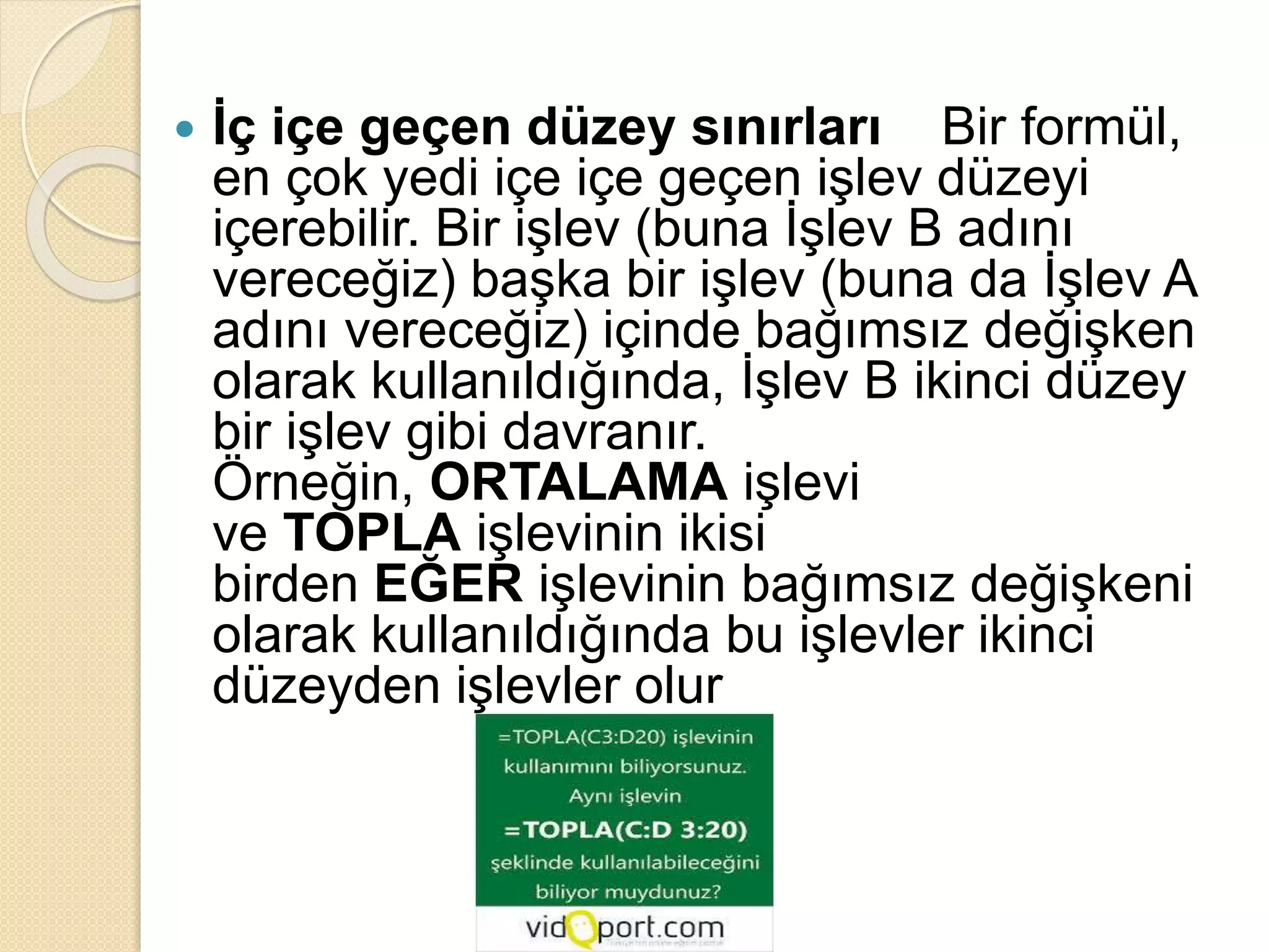  İç içe geçen düzey sınırları Bir formül,
en çok yedi içe içe geçen işlev düzeyi
içerebilir. Bir işlev (buna İşlev B adını
vereceğiz) başka bir işlev (buna da İşlev A
adını vereceğiz) içinde bağımsız değişken
olarak kullanıldığında, İşlev B ikinci düzey
bir işlev gibi davranır.
Örneğin, ORTALAMA işlevi
ve TOPLA işlevinin ikisi
birden EĞER işlevinin bağımsız değişkeni
olarak kullanıldığında bu işlevler ikinci
düzeyden işlevler olur
 