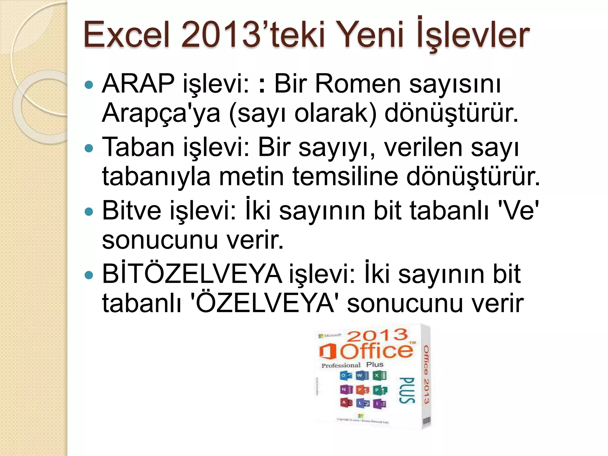 Excel 2013’teki Yeni İşlevler
 ARAP işlevi: : Bir Romen sayısını
Arapça'ya (sayı olarak) dönüştürür.
 Taban işlevi: Bir sayıyı, verilen sayı
tabanıyla metin temsiline dönüştürür.
 Bitve işlevi: İki sayının bit tabanlı 'Ve'
sonucunu verir.
 BİTÖZELVEYA işlevi: İki sayının bit
tabanlı 'ÖZELVEYA' sonucunu verir
 