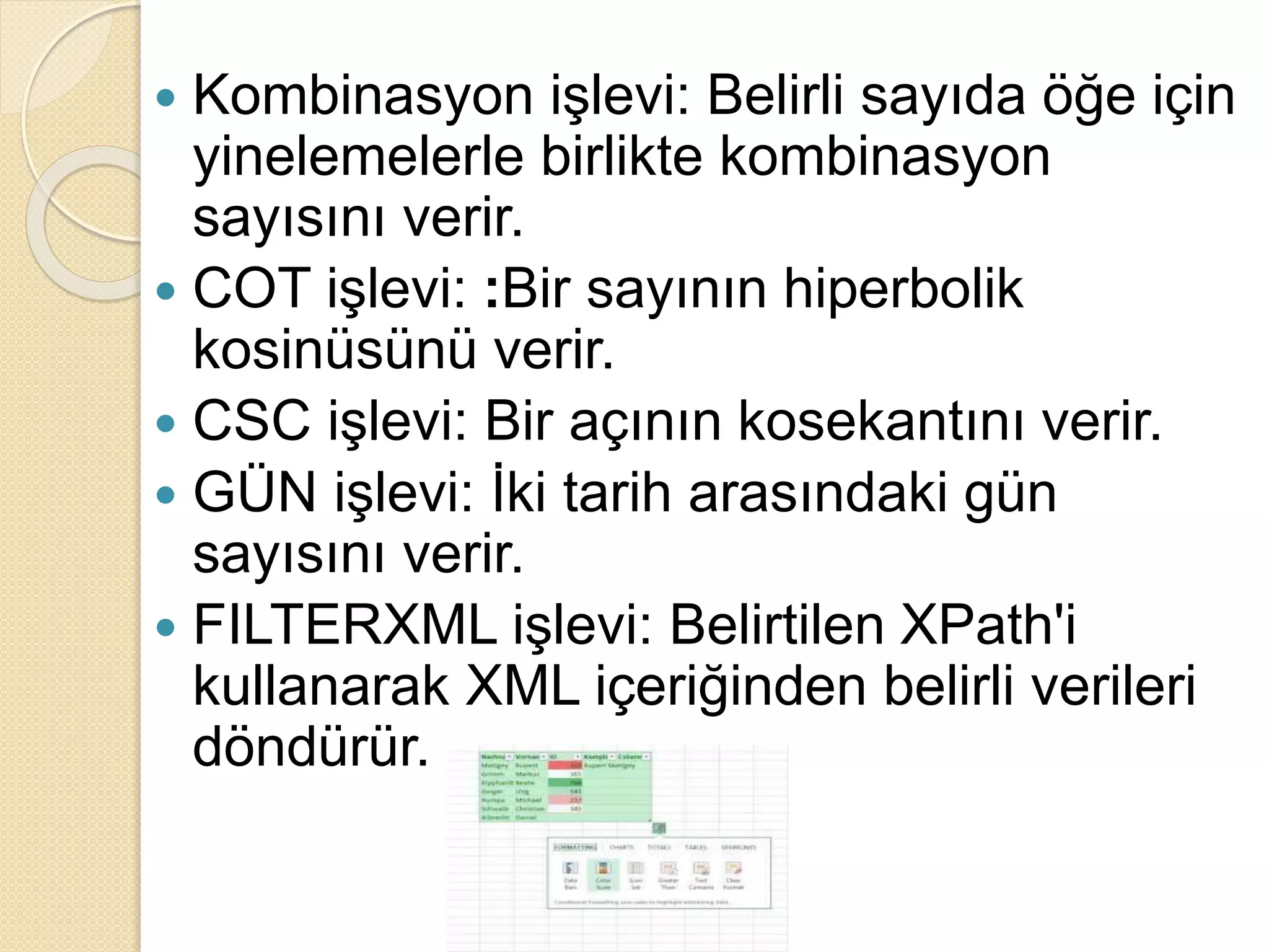  Kombinasyon işlevi: Belirli sayıda öğe için
yinelemelerle birlikte kombinasyon
sayısını verir.
 COT işlevi: :Bir sayının hiperbolik
kosinüsünü verir.
 CSC işlevi: Bir açının kosekantını verir.
 GÜN işlevi: İki tarih arasındaki gün
sayısını verir.
 FILTERXML işlevi: Belirtilen XPath'i
kullanarak XML içeriğinden belirli verileri
döndürür.
 