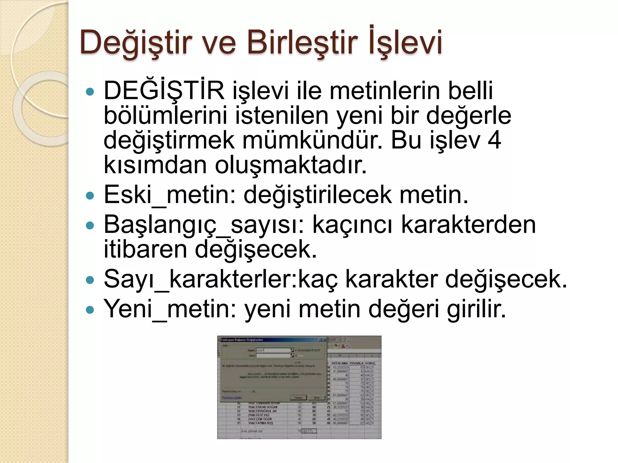 Değiştir ve Birleştir İşlevi
 DEĞİŞTİR işlevi ile metinlerin belli
bölümlerini istenilen yeni bir değerle
değiştirmek mümkündür. Bu işlev 4
kısımdan oluşmaktadır.
 Eski_metin: değiştirilecek metin.
 Başlangıç_sayısı: kaçıncı karakterden
itibaren değişecek.
 Sayı_karakterler:kaç karakter değişecek.
 Yeni_metin: yeni metin değeri girilir.
 