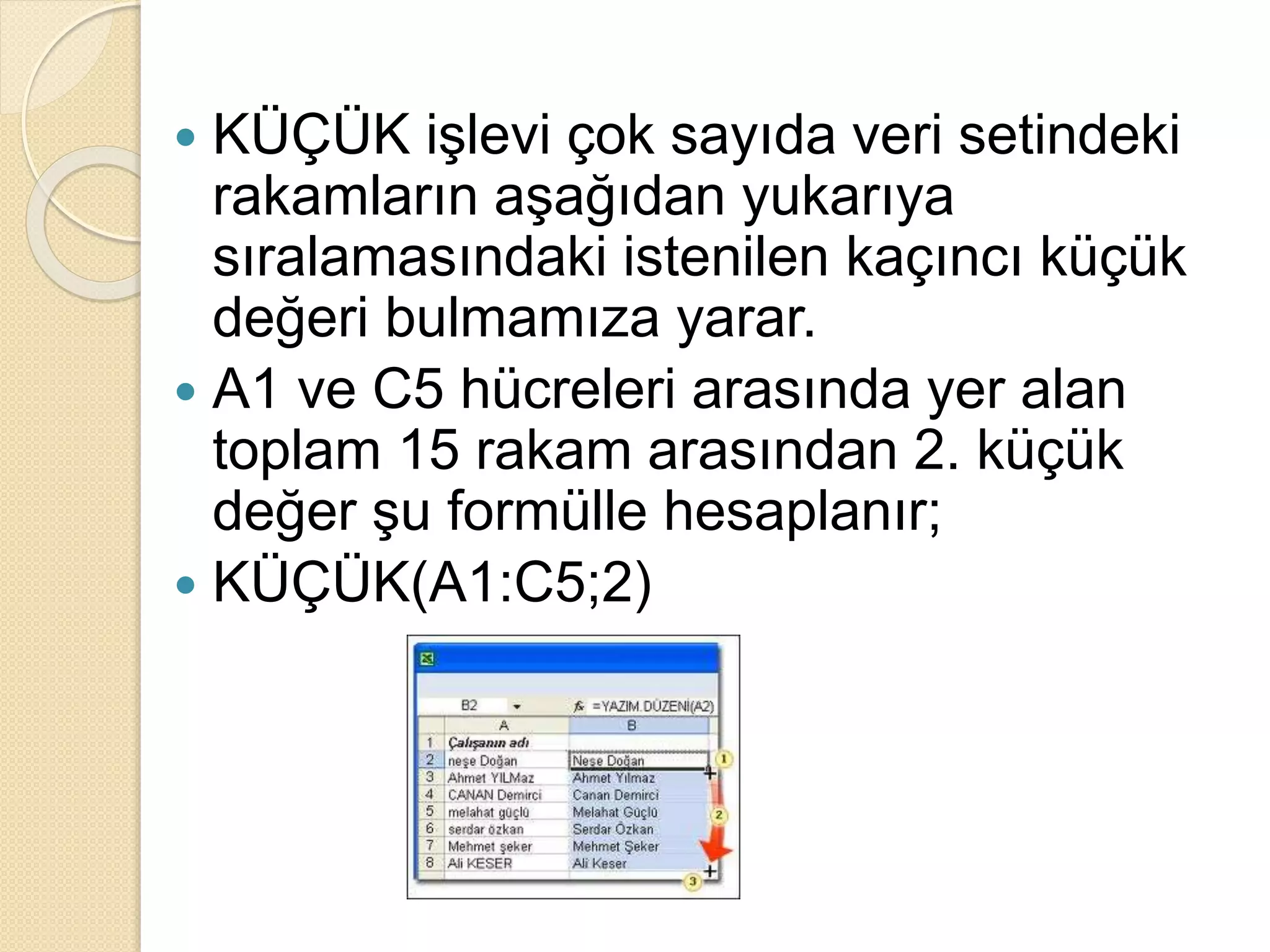  KÜÇÜK işlevi çok sayıda veri setindeki
rakamların aşağıdan yukarıya
sıralamasındaki istenilen kaçıncı küçük
değeri bulmamıza yarar.
 A1 ve C5 hücreleri arasında yer alan
toplam 15 rakam arasından 2. küçük
değer şu formülle hesaplanır;
 KÜÇÜK(A1:C5;2)
 
