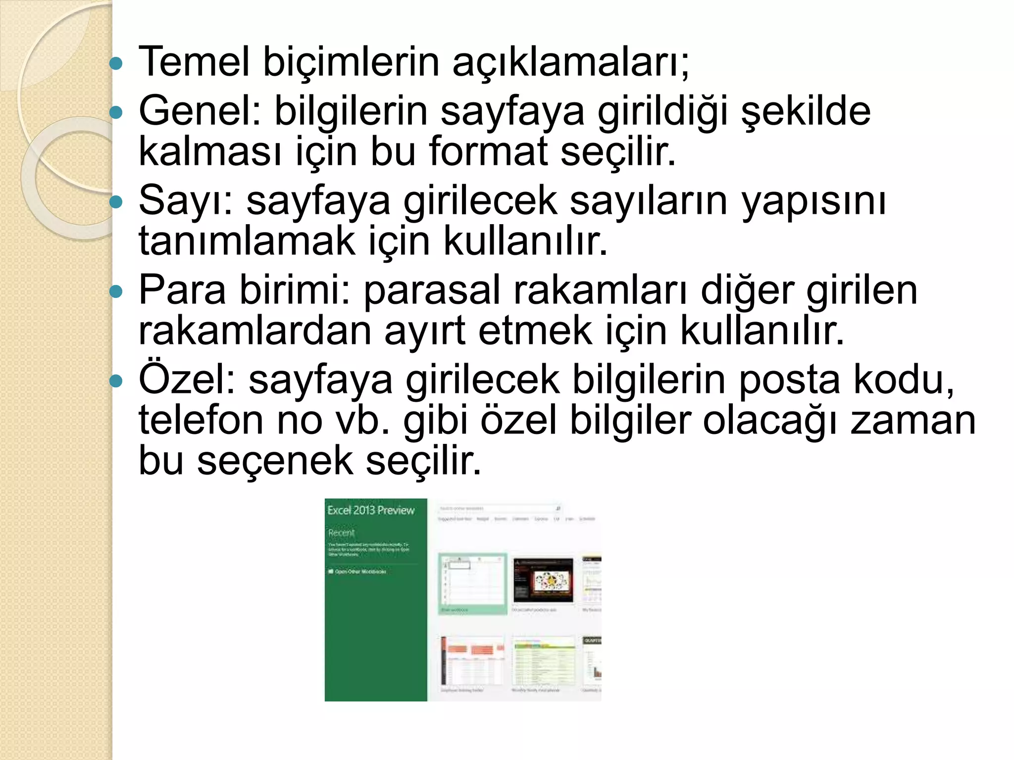  Temel biçimlerin açıklamaları;
 Genel: bilgilerin sayfaya girildiği şekilde
kalması için bu format seçilir.
 Sayı: sayfaya girilecek sayıların yapısını
tanımlamak için kullanılır.
 Para birimi: parasal rakamları diğer girilen
rakamlardan ayırt etmek için kullanılır.
 Özel: sayfaya girilecek bilgilerin posta kodu,
telefon no vb. gibi özel bilgiler olacağı zaman
bu seçenek seçilir.
 