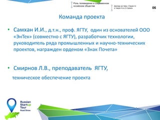 Команда проекта
• Самхан И.И., д.т.н., проф. ЯГТУ, один из основателей ООО
«ЭнТех» (совместно с ЯГТУ), разработчик технологии,
руководитель ряда промышленных и научно-технических
проектов, награжден орденом «Знак Почета»
• Смирнов Л.В., преподаватель ЯГТУ,
техническое обеспечение проекта
06
Роль телевидения в современном
оссийском обществе Доклад на тему «Такую-то
и такую-то в 2 строки»
 