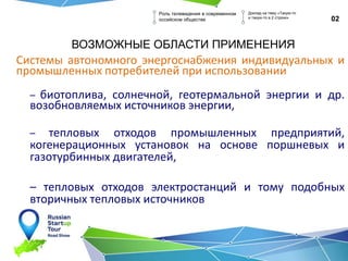ВОЗМОЖНЫЕ ОБЛАСТИ ПРИМЕНЕНИЯ
Системы автономного энергоснабжения индивидуальных и
промышленных потребителей при использовании
– биотоплива, солнечной, геотермальной энергии и др.
возобновляемых источников энергии,
– тепловых отходов промышленных предприятий,
когенерационных установок на основе поршневых и
газотурбинных двигателей,
– тепловых отходов электростанций и тому подобных
вторичных тепловых источников
02
Роль телевидения в современном
оссийском обществе
Доклад на тему «Такую-то
и такую-то в 2 строки»
 