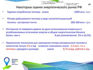 Некоторые оценки энергетического рынка РФ
• Годовое потребление топлива около - 1000 млн. т.у.т.
• Потери добываемого топлива в виде низкопотенциальной
теплоты составляют почти 200-300 млн. т.у.т.
• Отставание от мирового уровня по доле использования вторичных и
возобновляемых источников энергии в общем энергетическом балансе
более, чем в 8 раз (соответвенно 2% и 16,5%)
• Применение технологии для замещения потерь минерального топлива в
количестве только 1% в год позволит сэкономить около 2,5 млн. т.н.э.
топлива с доходом в размере около 8,75 млрд. рублей в год.
07
Роль телевидения в современном
оссийском обществе Доклад на тему «Такую-то
и такую-то в 2 строки»
 