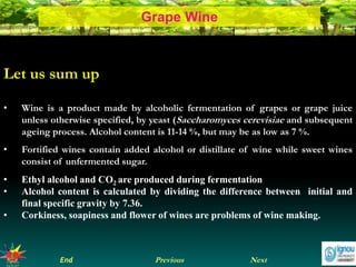 NextEnd Previous
Grape Wine
Let us sum up
• Wine is a product made by alcoholic fermentation of grapes or grape juice
unless otherwise specified, by yeast (Saccharomyces cerevisiae and subsequent
ageing process. Alcohol content is 11-14 %, but may be as low as 7 %.
• Fortified wines contain added alcohol or distillate of wine while sweet wines
consist of unfermented sugar.
• Ethyl alcohol and CO2 are produced during fermentation
• Alcohol content is calculated by dividing the difference between initial and
final specific gravity by 7.36.
• Corkiness, soapiness and flower of wines are problems of wine making.
 