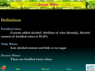 NextEnd Previous
Grape Wine
Definitions
Fortified wines
Contain added alcohol/ distillate of wine (brandy). Alcohol
content of fortified wines is 19-21%
Table Wines
Low alcohol content and little or no sugar
Dessert Wines
These are fortified sweet wines.
 