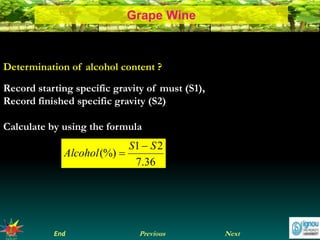 NextEnd Previous
Grape Wine
Determination of alcohol content ?
Record starting specific gravity of must (S1),
Record finished specific gravity (S2)
Calculate by using the formula
36.7
21
(%)
SS
Alcohol


 