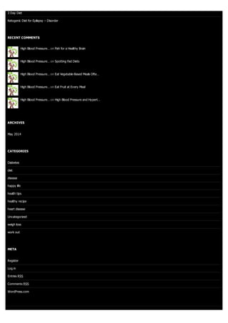 3 Day Diet
Ketogenic Diet for Epilepsy – Disorder
RECENT COMMENTS
High Blood Pressure… on Fish for a Healthy Brain
High Blood Pressure… on Spotting Fad Diets
High Blood Pressure… on Eat Vegetable-Based Meals Ofte…
High Blood Pressure… on Eat Fruit at Every Meal
High Blood Pressure… on High Blood Pressure and Hypert…
ARCHIVES
May 2014
CATEGORIES
Diabetes
diet
disease
happy life
health tips
healthy recipe
heart disease
Uncategorized
weigh loss
work out
META
Register
Log in
Entries RSS
Comments RSS
WordPress.com
 