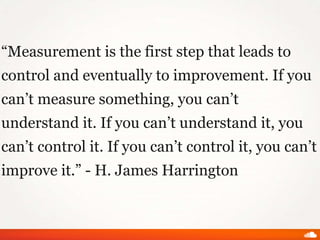 “Measurement is the first step that leads to
control and eventually to improvement. If you
can’t measure something, you can’t
understand it. If you can’t understand it, you
can’t control it. If you can’t control it, you can’t
improve it.” - H. James Harrington
 