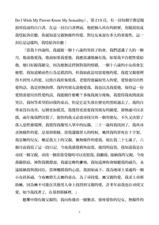 Do I Wish My Parent Know My Sexuality》，第 219 頁，有一封每個字都是眼
淚所寫成的自白書，在這一封自白書裡面，他把個人所有的經歷，用眼淚寫成
我唸給各位聽，你就知道父親無條件的愛，對兒女來說有多大的重要性，這一
封信是這樣的，我唸給各位聽：
『當我十四歲時，我就跟一個十八歲的男孩子約會，我們認識了大約一個
月，他說他愛我，他說如果我愛他，我應當讓他擁有我，如果我不肯把性愛給
他，他只好跟我絕交，因為他無法控制對我的情緒，一個十八歲的小女孩會怎
麼想，我知道婚前性行為是錯誤的，但我如此迫切需要他的愛，我從父親那裡
得不到男人的愛，以致自我形象低落，老覺得要贏取男人的愛，愛情要付出性
愛的話，我是別無抉擇，我的男朋友說他愛我，我也以為我愛他，保持這一份
愛情需要付出性愛的話，我能做什麼 ？事後我萬分後悔，我覺得我夜間流淚呢
哭泣，我何等希望拾回我的童貞，但是它是失落在歷史的黑暗過去了，我的自
尊並沒有改善，反倒更加低 ，我覺得更需要我男朋友的關愛，卻無處可以求沉
援，兩年後我們決裂了，很快的我又必需尋找另外一個男朋友，不久又決裂了
落入惡性循環裡，我覺得我像男人掌中的玩偶，二十一歲時我找到了，我所尋
求無條件的愛，是基督耶穌，當我還做罪人的時候， 替我的罪死在十字架，祂
我是 的兒女， 是我天上的父親， 無條件的愛我，現在我二十七歲了，六祂 祂 祂
個月前我寫了這一段日記，今夜我感覺格外寂寞，強烈的寂寞，我知道我是在
尋找一個父親，尋找一個當我受傷時可以安慰我、鼓勵我、接納我的父親，今夜
萬籟俱寂，神對我微聲說，我就是 的 地，我知道神你會傾聽我的禱告，永妳 爹
遠接納我與我同在，當神觸摸我的心弦，我淚如雨下，我為地球上某處的一個
小女孩祈禱，今夜 將失去 的童貞，為了尋找愛， 父親的愛，我求上帝幫她 她 她
助 ，因為 不可能在其他男人身上找得到父親的愛，許多年前我也在尋找父她 她
愛，如今我找著了，在基督耶穌裡。』
聽 中間有做父親的，我向你發出一個懇求，要疼愛你的兒女，無條件的眾
5
 