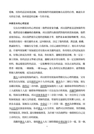 愛 ，用你的話語來建設 ，用你無條件的接納使 有高貴的自尊， 就有非她 她 她 她
凡的安全感，你所建造的是 一生的幸福。她
四種基本的心理需要
兒女有四種基本的心理需要：他們需要安全感，所以我們要表達無條件的
愛，他們需要有健康的自我形象，所以我們勾動我們對他的欣賞和接納，他們
需要自信心，所以我們要肯定他的恩賜跟才華，他們有未來美好的 望盼 ，所以，
你要指出他有一個美麗的未來。這四個因素，決定了他的情感，潛意識、動機、
熱誠和努力，一個擁有安全感、自我形象、自信心跟盼望的孩子，他有非凡的前
途。什麼叫祝福 ？祝福就是看見他未來美麗的遠景，你用現在式的語氣說出呢
來，好像已經成為事實一樣，你說，你好厲害，邏輯思想很清晰，你一定是一
個工程師，你的話語又準確又快速，邏輯分析非常有條理，你一定是個律師的
材料，像這樣建設性的話語，一定能 導引兒女的前途，因為正面的語氣，攜夠
帶著一種影像，一種圖像，一種 Image，進入你的兒女潛意識當中，就帶動他
整個人格的蛻變，成為成長的激素。
猶太人最知道祝福的威力，所以經常用祝福來帶動兒女心理的健康，父母
經常為兒女祝福，這是創世記四十九章所記載，雅各為十二個兒子祝福，朋友
為鄰居祝福，路得記二章四節，波阿斯祝福他的工人說：願耶和華與你們同在！
工人就祝福主人說：願耶和華賜福給你！官長也為百姓祝福，所羅門獻殿的時
候，牧師為會 祝福，所以眾 哥林多後書十三章第十四節，每一次崇拜完了以後
牧師祝福說：願天父的慈愛，耶穌的恩惠，聖靈的交通感化常與 人同在，直眾
到永永遠遠。領袖為人民祝福，申命記三十三章第一節，摩西為會 祝福，因眾
為以色列民族很會祝福，你看猶太人在全世界，他們可以掌控財經，掌控傳媒，
掌控服裝業、律師業、還有醫療服務業，為什麼？因為他們每一個都相信自己是
上帝的兒女，得到上帝的祝福。
我觀察猶太人很久，發現猶太人有三個特徵跟中華民族完全一樣，第一個，
6
 