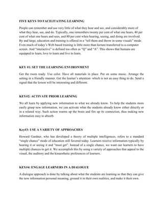 FIVE KEYS TO FACILITATING LEARNING
People can remember and use very little of what they hear and see, and considerably more of
what they hear, see, and do. Typically, one remembers twenty per cent of what one hears, 40 per
cent of what one hears and sees, and 80 per cent when hearing, seeing, and doing are involved.
By and large, education and training is offered in a “tell them and throw in some visuals” mode.
Even much of today’s Web based training is little more than lecture transferred to a computer
screen. And “interactive” is defined too often as “Q” and “A”. This shows that humans are
equipped to learn, love to learn and live to learn.
KEY #1: SET THE LEARNING ENVIRONMENT
Get the room ready. Use color. Have all materials in place. Put on some music. Arrange the
setting in a friendly manner. Get the learner’s attention- which is not an easy thing to do. Send a
signal that the lesson will be interesting and different.
KEY#2: ACTIVATE PRIOR LEARNING
We all learn by applying new information to what we already know. To help the students more
easily grasp new information, we can activate what the students already know either directly or
in a related way. Such action warms up the brain and fire up its connection, thus making new
information easy to absorb.
Key#3: USE A VARIETY OF APPROACHES
Howard Gardner, who has developed a theory of multiple intelligences, refers to a standard
“single chance” mode of education still favored today. Learners receive information typically by
hearing it or seeing it and “must get”. Instead of a single chance, we want our learners to have
multiple chances to get it. We accomplish this by using a variety of approaches that appeal to the
visual, the auditory and the kinaesthetic preferences of learners.
KEY#4: ENGAGE LEARNERS IN A DIALOGUE
A dialogue approach is done by talking about what the students are learning so that they can give
the new information personal meaning, ground it in their own realities, and make it their own.
 