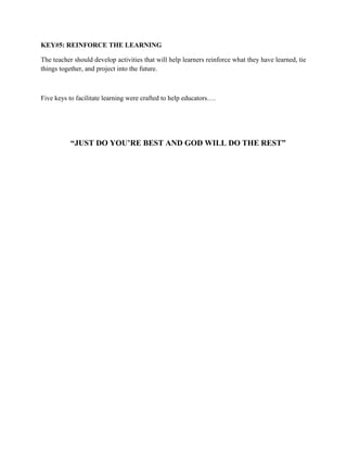 KEY#5: REINFORCE THE LEARNING
The teacher should develop activities that will help learners reinforce what they have learned, tie
things together, and project into the future.
Five keys to facilitate learning were crafted to help educators….
“JUST DO YOU’RE BEST AND GOD WILL DO THE REST”
 