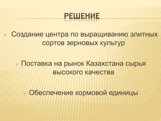 РЕШЕНИЕ
 Создание центра по выращиванию элитных
сортов зерновых культур
 Поставка на рынок Казахстана сырья
высокого качества
 Обеспечение кормовой единицы
 