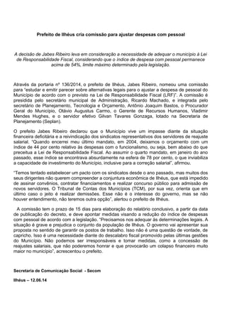 Prefeito de Ilhéus cria comissão para ajustar despesas com pessoal
A decisão de Jabes Ribeiro leva em consideração a necessidade de adequar o município à Lei
de Responsabilidade Fiscal, considerando que o índice de despesa com pessoal permanece
acima de 54%, limite máximo determinado pela legislação.
Através da portaria nº 136/2014, o prefeito de Ilhéus, Jabes Ribeiro, nomeou uma comissão
para “estudar e emitir parecer sobre alternativas legais para o ajustar a despesa de pessoal do
Município de acordo com o previsto na Lei de Responsabilidade Fiscal (LRF)”. A comissão é
presidida pelo secretário municipal de Administração, Ricardo Machado, e integrada pelo
secretário de Planejamento, Tecnologia e Orçamento, Antônio Joaquim Bastos, o Procurador
Geral do Município, Otávio Augustus Carmo, o Gerente de Recursos Humanos, Vladimir
Mendes Hughes, e o servidor efetivo Gilvan Tavares Gonzaga, lotado na Secretaria de
Planejamento (Seplan).
O prefeito Jabes Ribeiro declarou que o Município vive um impasse diante da situação
financeira deficitária e a reivindicação dos sindicatos representativos dos servidores de reajuste
salarial. “Quando encerrei meu último mandato, em 2004, deixamos o orçamento com um
índice de 44 por cento relativo às despesas com o funcionalismo, ou seja, bem abaixo do que
preceitua a Lei de Responsabilidade Fiscal. Ao assumir o quarto mandato, em janeiro do ano
passado, esse índice se encontrava absurdamente na esfera de 78 por cento, o que inviabiliza
a capacidade de investimento do Município, inclusive para a correção salarial”, afirmou.
“Temos tentado estabelecer um pacto com os sindicatos desde o ano passado, mas muitos dos
seus dirigentes não querem compreender a conjuntura econômica de Ilhéus, que está impedido
de assinar convênios, contratar financiamentos e realizar concurso público para admissão de
novos servidores. O Tribunal de Contas dos Municípios (TCM), por sua vez, orienta que em
último caso o jeito é realizar demissões. Esse não é o interesse do governo, mas se não
houver entendimento, não teremos outra opção”, alertou o prefeito de Ilhéus.
A comissão tem o prazo de 15 dias para elaboração do relatório conclusivo, a partir da data
de publicação do decreto, e deve apontar medidas visando a redução do índice de despesas
com pessoal de acordo com a legislação. “Precisamos nos adequar às determinações legais. A
situação é grave e prejudica o conjunto da população de Ilhéus. O governo vai apresentar sua
proposta no sentido de garantir os postos de trabalho. Isso não é uma questão de vontade, de
capricho. Isso é uma necessidade diante do descalabro fiscal promovido pelas últimas gestões
do Município. Não podemos ser irresponsáveis e tomar medidas, como a concessão de
reajustes salariais, que não poderemos honrar e que provocarão um colapso financeiro muito
maior no município”, acrescentou o prefeito.
Secretaria de Comunicação Social - Secom
Ilhéus – 12.06.14
 