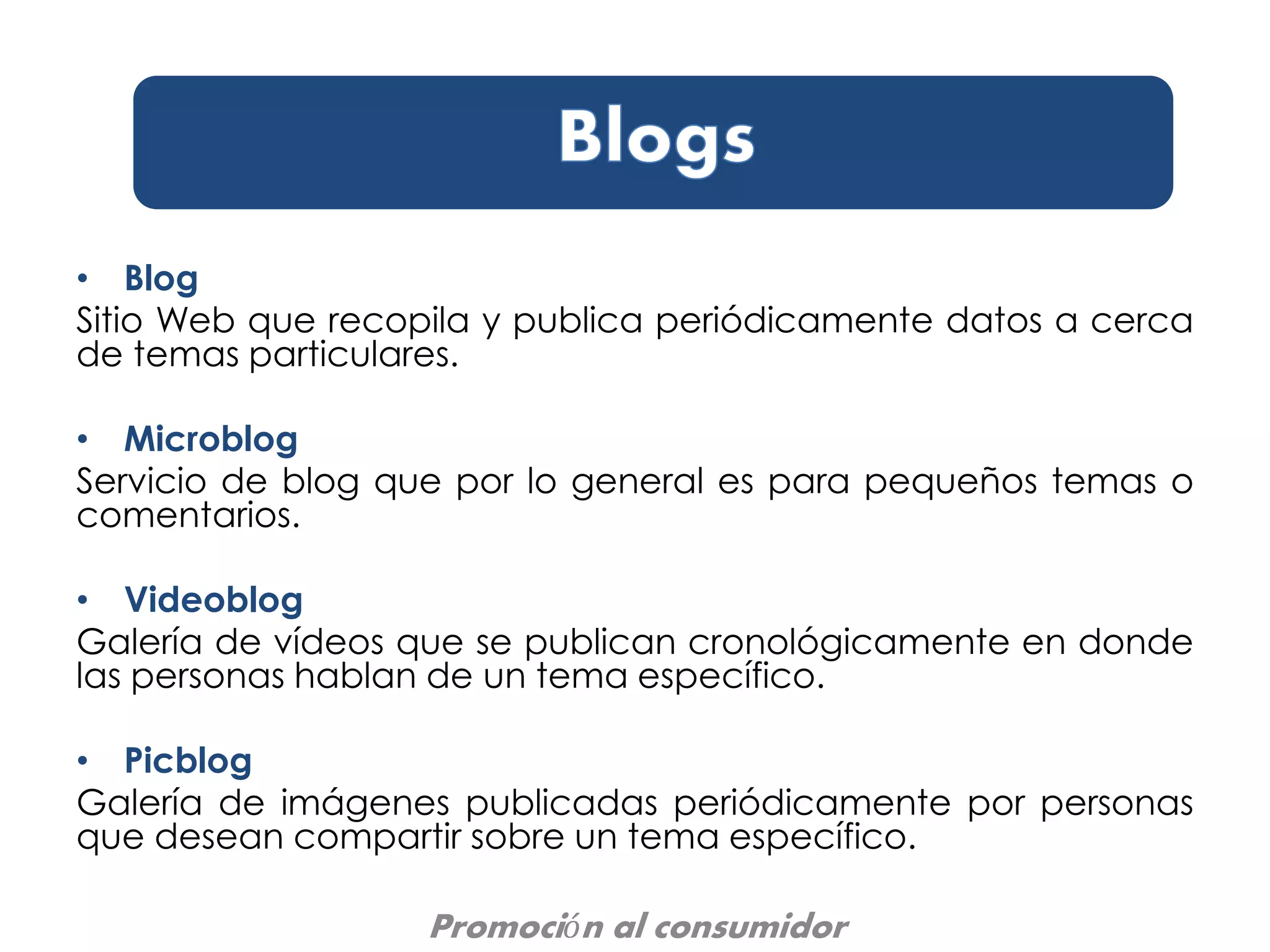 • Blog
Sitio Web que recopila y publica periódicamente datos a cerca
de temas particulares.
• Microblog
Servicio de blog que por lo general es para pequeños temas o
comentarios.
• Videoblog
Galería de vídeos que se publican cronológicamente en donde
las personas hablan de un tema específico.
• Picblog
Galería de imágenes publicadas periódicamente por personas
que desean compartir sobre un tema específico.
Promoción al consumidor
 