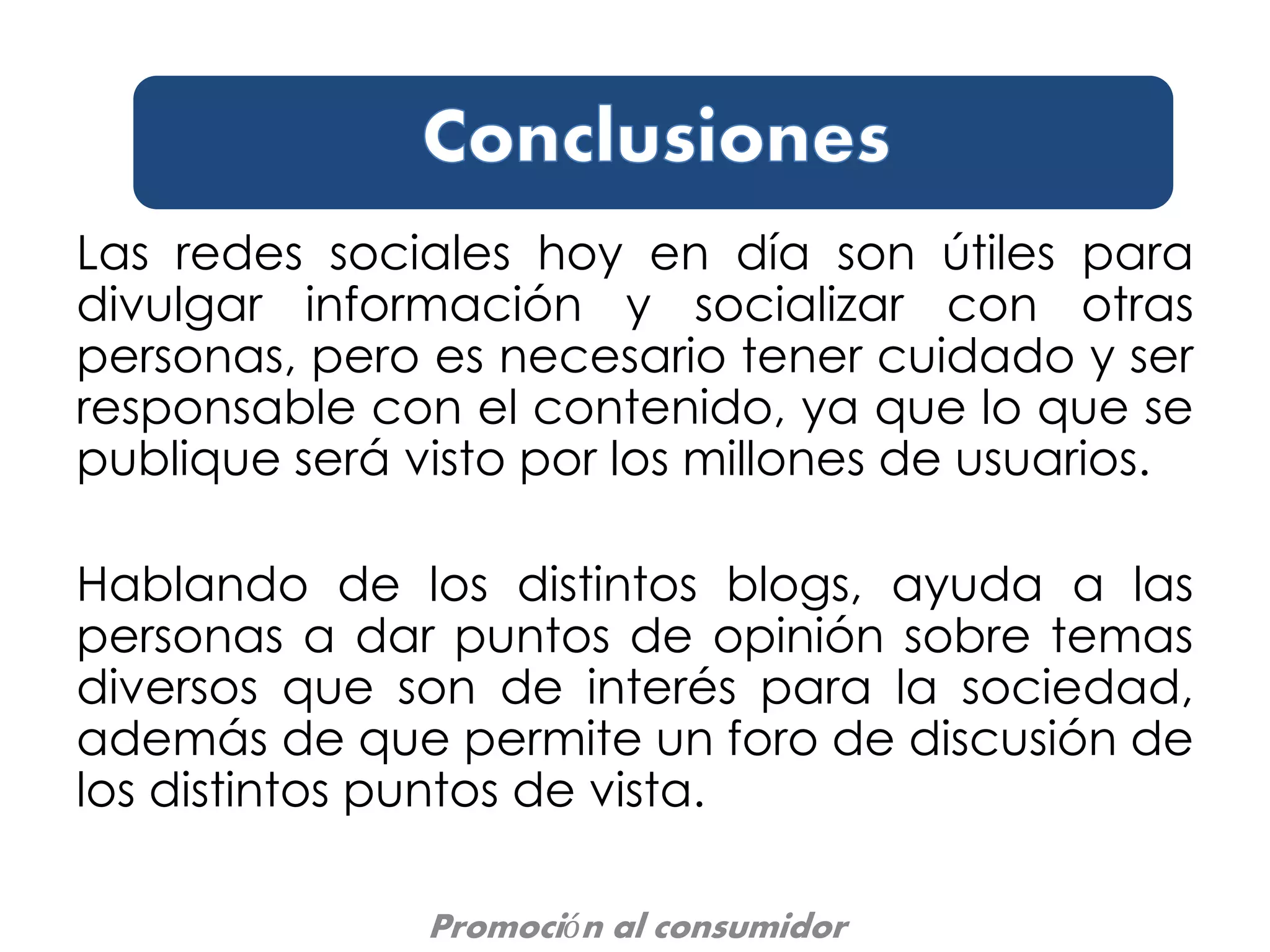Las redes sociales hoy en día son útiles para
divulgar información y socializar con otras
personas, pero es necesario tener cuidado y ser
responsable con el contenido, ya que lo que se
publique será visto por los millones de usuarios.
Hablando de los distintos blogs, ayuda a las
personas a dar puntos de opinión sobre temas
diversos que son de interés para la sociedad,
además de que permite un foro de discusión de
los distintos puntos de vista.
Promoción al consumidor
 